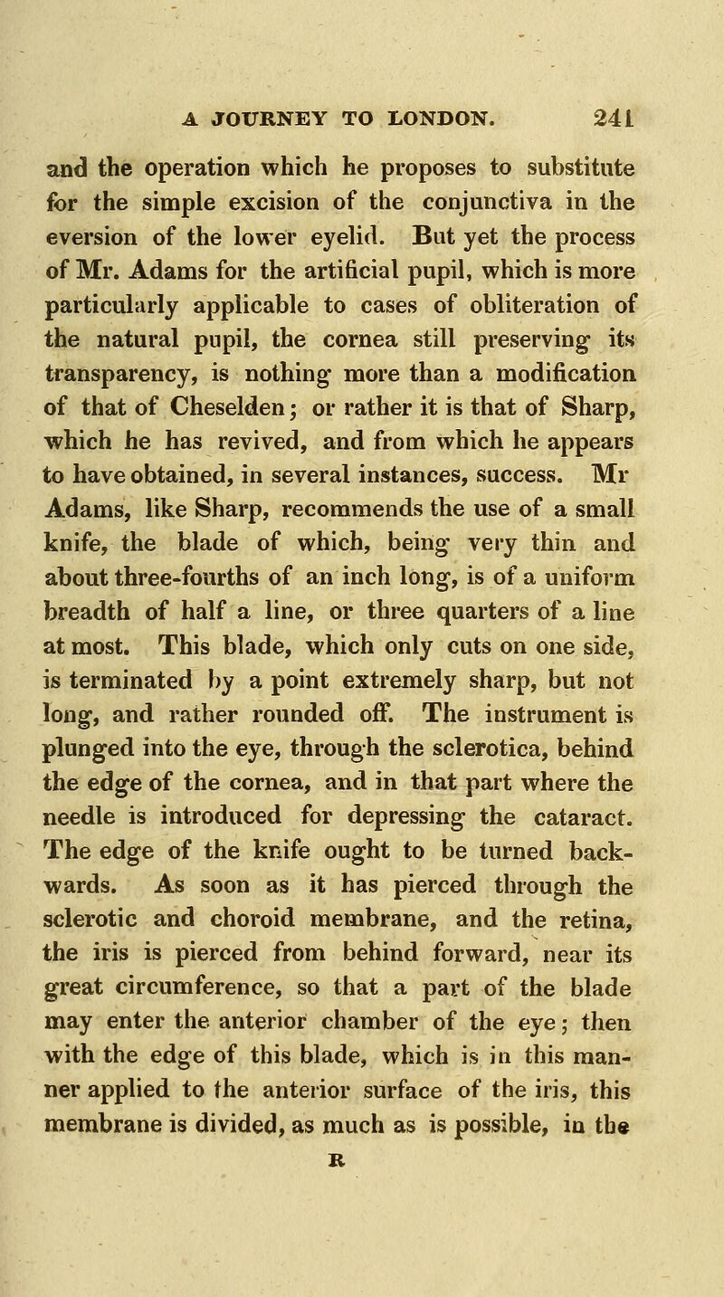 and the operation which he proposes to substitute for the simple excision of the conjunctiva in the aversion of the lower eyelid. But yet the process of Mr. Adams for the artificial pupil, which is more particularly applicable to cases of obliteration of the natural pupil, the cornea still preserving its transparency, is nothing more than a modification of that of Cheselden; or rather it is that of Sharp, which he has revived, and from which he appears to have obtained, in several instances, success. Mr Adams, like Sharp, recommends the use of a small knife, the blade of which, being very thin and about three-fourths of an inch long, is of a uniform breadth of half a line, or three quarters of a line at most. This blade, which only cuts on one side, is terminated by a point extremely sharp, but not long, and rather rounded off. The instrument is plunged into the eye, through the sclerotica, behind the edge of the cornea, and in that part where the needle is introduced for depressing the cataract. The edge of the knife ought to be turned back- wards. As soon as it has pierced through the sclerotic and choroid membrane, and the retina, the iris is pierced from behind forward, near its great circumference, so that a part of the blade may enter the anterior chamber of the eye j then with the edge of this blade, which is in this man- ner applied to the anterior surface of the iris, this membrane is divided, as much as is possible, in th«