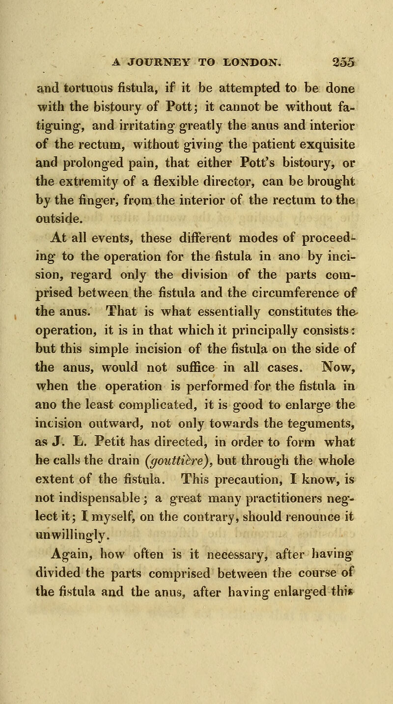 and tortuous fistula, if it be attempted to be done with the bistoury of Pott; it cannot be without fa- tiguing, and irritating greatly the anus and interior of the rectum, without giving the patient exquisite and prolonged pain, that either Pott's bistoury, or the extremity of a flexible director, can be brought by the finger, from the interior of the rectum to the outside. At all events, these different modes of proceed- ing to the operation for the fistula in ano by inci- sion, regard only the division of the parts com- prised between the fistula and the circumference of the anus. That is what essentially constitutes the- operation, it is in that which it principally consists: but this simple incision of the fistula on the side of the anus, would not suffice in all cases. Now, when the operation is performed for the fistula in ano the least complicated, it is good to enlarge the incision outward, not only towards the teguments, as J. L. Petit has directed, in order to form what he calls the drain (gouttihre), but through the whole extent of the fistula. This precaution, I know, is not indispensable; a great many practitioners neg- lect it; I myself, on the contrary, should renounce it unwillingly. Again, how often is it necessary, after having divided the parts comprised between the course of the fistula and the anus, after having enlarged this^