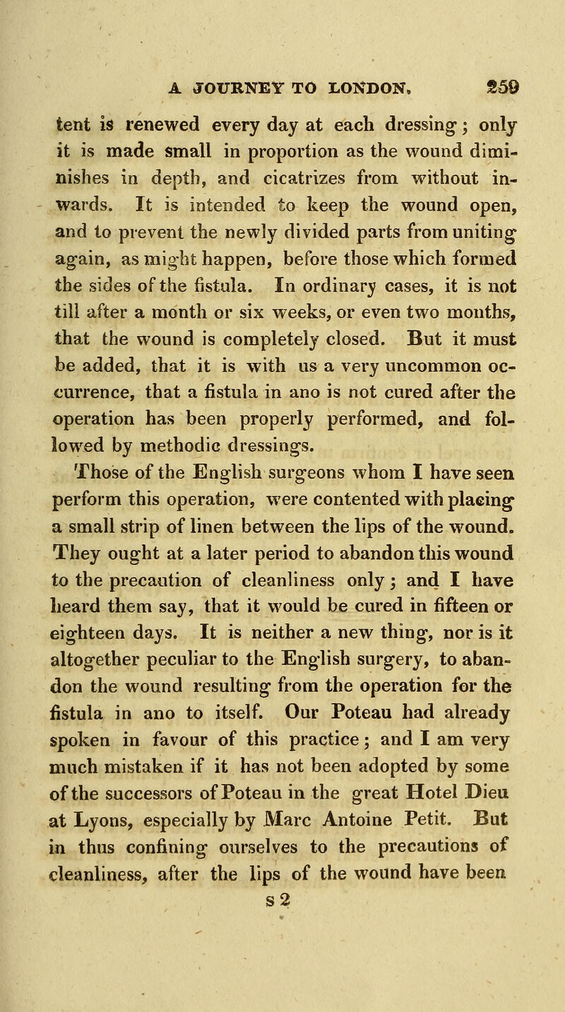 tent is renewed every day at each dressing*; only it is made small in proportion as the wound dimi- nishes in depth, and cicatrizes from without in- wards. It is intended to keep the wound open, and to prevent the newly divided parts from uniting again, as might happen, before those which formed the sides of the jBstula. In ordinary cases, it is not till after a month or six weeks, or even two months, that the wound is completely closed. But it must be added, that it is with us a very uncommon oc- currence, that a fistula in ano is not cured after the operation has been properly performed, and fol- lowed by methodic dressings. Those of the English surg-eons whom I have seen perform this operation, were contented with placing- a small strip of linen between the lips of the wound. They ought at a later period to abandon this wound to the precaution of cleanliness only; and I have heard them say, that it would be cured in fifteen or eighteen days. It is neither a new thing, nor is it altogether peculiar to the English surgery, to aban- don the wound resulting from the operation for the fistula in ano to itself. Our Poteau had already spoken in favour of this practice; and I am very much mistaken if it has not been adopted by some of the successors of Poteau in the great Hotel Dieu at Lyons, especially by Marc Antoine Petit. But in thus confining ourselves to the precautions of cleanliness, after the lips of the wound have been s2