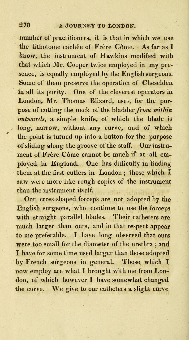 number of practitioners, it is that in which we use the hthotome cachee of Fr^re Come. As far as I know, the instrument of Hawkins modified with that which Mr. Cooper twice employed in my pre- sence, is equally employed by the English surg^eons. Some of them preserve the operation of Cheselden in all its purity. One of the cleverest operators in London, Mr. Thomas Blizard, uses, for the pur- pose of cutting the neck of the bladderyrom within outwards, a simple knife, of which the blade is long, narrow, without any curve, and of which the point is turned up into a button for the purpose of sliding along the groove of the staff. Our instru- ment of Frere Come cannot he. much if at all em- ployed in England. One has difficulty in finding them at the first cutlers in London ; those which I saw were more like rough copies of the instrument than the instrument itself. Our cross-shaped forceps are not adopted by the English surgeons, who continue to use the forceps with straight parallel blades. Their catheters are much larger than ours, and in that respect appear to me preferable. I have long observed that ours were too small for the diameter of the urethra j and I have for some time used larger than those adopted by French surgeons in general. Those which I now employ are what I brought with me from Lon- don, of which however I have somewhat changed the curve. We give to our catheters a slight curve