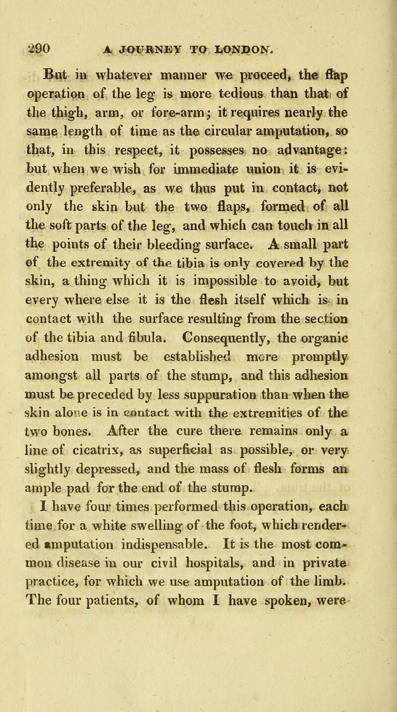 But in whatever manner we proceed, the ftap operation of the leg is more tedious than that of the thigh, arm, or fore-arm; it requires nearly the same length of time as the circular amputation, so that, in this respect, it possesses no advantage*, but when we wish for immediate union it is evi- dently preferable, as we thus put in contact, not only the skin but the two flaps, formed of all the soft parts of the leg, and which can touch in all the points of their bleeding surface. A small part of the extremity of the tibia is only covered by the skin, a thing which it is impossible to avoid> but every where else it is the flesh itself which is in contact with the surface resulting from the section of the tibia and fibula. Consequently, the organic adhesion must be established more promptly amongst all parts of the stump, and this adhesion must be preceded by less suppuration than when the skin alone is in contact with the extremities of the two bones. After the cure there remains only a line of cicatrix, as superficial as possible, or very slightly depressed, and the mass of flesh forms an ample pad for the end of the stump. I have four times performed this operation, each) time for a white swelling of the foot, which render^ ed amputation indispensable. It is the most com- mon disease in our civil hospitals, and in private practice, for which we use amputation of the limb.