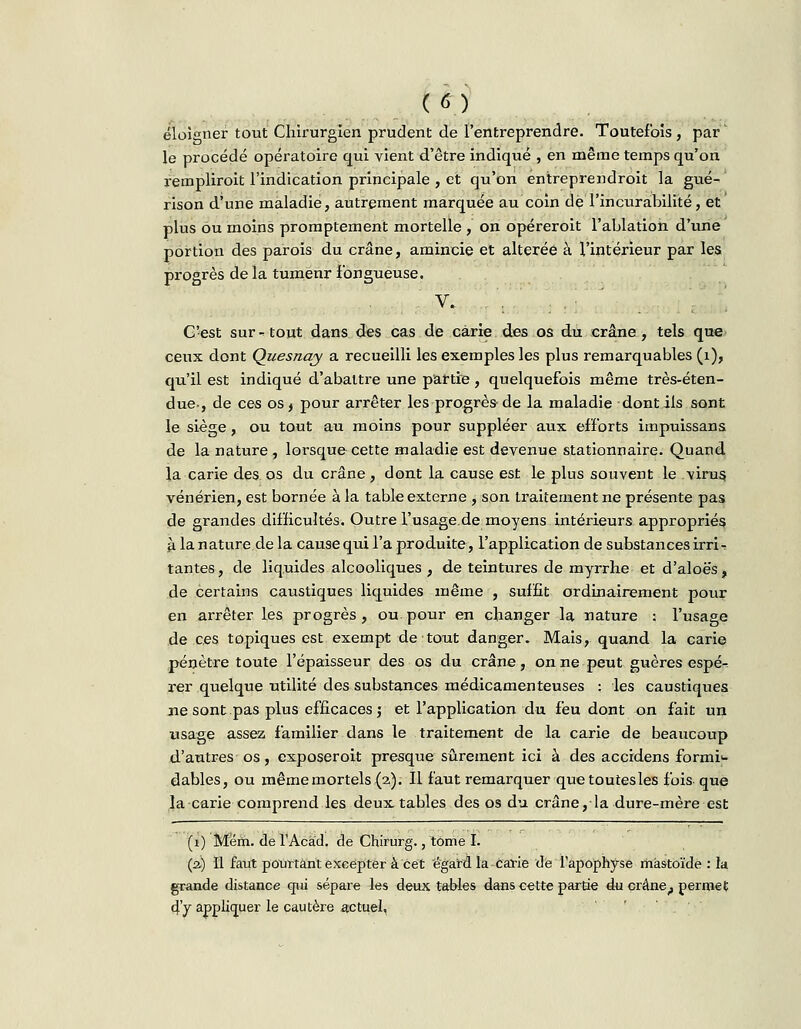 (*) éloigner tout Chirurgien prudent de l'entreprendre. Toutefois, par' le procédé opératoire qui vient d'être indiqué , en même temps qu'on rempliroit l'indication principale , et qu'on entreprendroit la gué- rison d'une maladie, autrement marquée au coin déTincurabilité, et plus ou moins promptement mortelle , on opéreroit l'ablation d'une portion des parois du crâne, amincie et altérée à l'intérieur par les progrès de la tumenr Fongueuse. V. C'est sur - tout dans des cas de carie des os du crâne , tels que ceux dont Quesnay a recueilli les exemples les plus remarquables (1), qu'il est indiqué d'abattre une partie, quelquefois même très-éten- due-, de ces os, pour arrêter les progrès de la maladie dont ils sont le siège, ou tout au moins pour suppléer aux efforts impuissans de la nature , lorsque cette maladie est devenue stationnaire. Quand la carie des os du crâne, dont la cause est le plus souvent le virus, vénérien, est bornée à la table externe , son traitement ne présente pas de grandes difficultés. Outre l'usage.de moyens intérieurs appropriés à la nature de la cause qui l'a produite, l'application de substances irri^ tantes, de liquides alcooliques , de teintures de myrrhe et d'aloës, de certains caustiques liquides même , suffit ordinairement pour en arrêter les progrès, ou.pour en changer la nature : l'usage de ces topiques est exempt de tout danger. Mais, quand la carie pénètre toute l'épaisseur des os du crâne, on ne peut guères espé- rer quelque utilité des substances médicamenteuses : les caustiques ne sont pas plus efficaces j et l'application du feu dont on fait un usage assez familier dans le traitement de la carie de beaucoup d'autres os, exposeroit presque sûrement ici à des accidens formi- dables, ou même mortels (2). Il faut remarquer que toutes les fois que la carie comprend les deux tables des os du. crâne, la dure-mère est (1) Mëm. de l'Acad. de Chirurg., tome I. (2) Il faut pourtant excepter à cet égard la carie de l'apophyse màstoïde : la grande distance qui sépare les deux tables dans cette partie du crânef permet dV appliquer le cautère actuel,