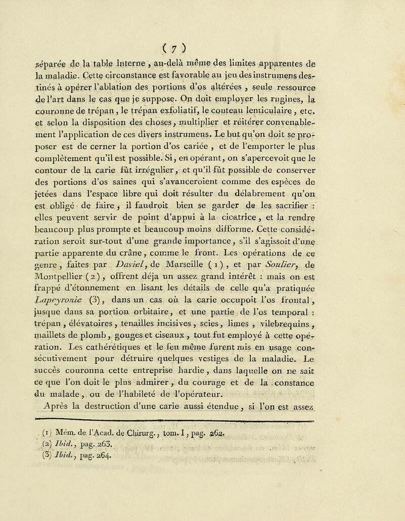 séparée de la table Interne , au-delà même des limites apparentes de la maladie. Cette circonstance est favorable au jeu desinstrumens des- tinés à opérer l'ablation des portions d'os altérées , seule ressource de l'art dans le cas que je suppose. On doit employer les rugines, la couronne de trépan, le trépan exfoliatif, le couteau lenticulaire, etc. et selon la disposition des choses, multiplier et réitérer convenable- ment l'application de ces divers instrumens. Le but qu'on doit se pro- poser est de cerner la portion d'os cariée , et de l'emporter le plus complètement qu'il est possible. Si, en opérant, on s'apercevoit que le contour de la carie fut irxégulier,- et qu'il fût possible de conserver des portions d'os saines qui s'avanceroient comme des espèces de jetées dans l'espace libre qui doit résulter du délabrement qu'on est obligé de faire , il faudroit bien se garder de les sacrifier : elles peuvent servir de point d'appui à la cicatrice, et la rendre beaucoup plus prompte et beaucoup moins difforme. Cette considé- ration seroit sur-tout d'une grande importance, s'il s'agissoit d'une partie apparente du crâne, comme le front. Les opérations de ce genre, faites par Davwl, de Marseille (1), et par Souliery de Montpellier (2) , offrent déjà un assez grand intérêt : mais on est frappé d'étonnement en lisant les détails de celle qu'a pratiquée Lapeyronie (3), dans un cas où la carie occupoit l'os frontal, jusque dans sa portion orbitaire, et une partie de l'os temporal : trépan , élévatoires , tenailles incisives , scies, limes , vilebrequins , maillets de plomb , gouges et ciseaux , tout fut employé à cette opé- ration. Les cathérétiques et le feu même furent mis en usage con- sécutivement pour détruire quelques vestiges de la maladie. Le succès couronna cette entreprise hardie, dans laquelle on ne sait ce que l'on doit le plus admirer, du courage et de la constance du malade ,. ou de l'habileté de l'opérateur. Après la destruction d'une carie aussi étendue, si l'on est assez (1; Mém. de l'Acad. de Chirurg., tp-m. I, pag. a6a. (2.)Ibid., pag.263. (3) Ibicl., pag. 264.