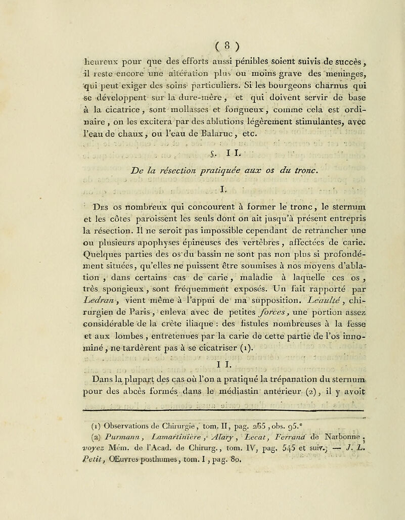 heureux pour que des efforts aussi pénibles soient suivis de succès, •il reste encore une altération plus ou moins grave des méninges, qui peut exiger des soins; particuliers. Si les bourgeons charnus qui se développent sur la dure-mère, et qui doivent servir de base à la cicatrice, sont mollasses et fongueux, comme cela est ordi- naire , on les excitera par des ablutions légèrement stimulantes, avec l'eau de chaux, ou l'eau de Balaruc, etc. S, IL De la résection pratiquée aux os du tronc. I. •-.■•■ : Des os nombreux qui concourent à former lé tronc, le sternum et les côtes paraissent les seuls dont on ait jusqu'à présent entrepris la résection. Il ne seroit pas impossible cependant de retrancher une ou plusieurs apophyses épineuses des vertèbres, affectées de carie. Quelques parties des os'du bassin ne sont pas non plus si profondé- ment situées, qu'elles ne puissent être soumises à nos moyens d'abla- tion , dans certains cas de carie, maladie à laquelle ces os , très spongieux, sont fréquemment exposés. Un fait rapporté par Ledran, vient même à l'appui de ma supposition. Léaulté, chi- rurgien de Paris , enleva avec de petites forces, une portion assez considérable de la crête iliaque : des fistules nombreuses à la fesse et aux lombes , entretenues par la carie de cette partie de l'os inno- mmé , ne tardèrent pas à se cicatriser (1). I I. Dans la plupart des cas où l'on a pratiqué la trépanation du sternum pour des abcès formés dans le médiastin antérieur (2), il y avoit (1) Observations de Chirurgie,' tom. II, pag. a65 ,obs. g5.e (2) Purmann, Lamarlinière ,- ATary , Lecat, Férrâruf de Narbonne . voyez Mém. de l'Acad. de Chirurg., tom. IV, pag. 545 et suir.j —• J. L. Petit, Œuvres posthumes, tom. I, pag. '80,