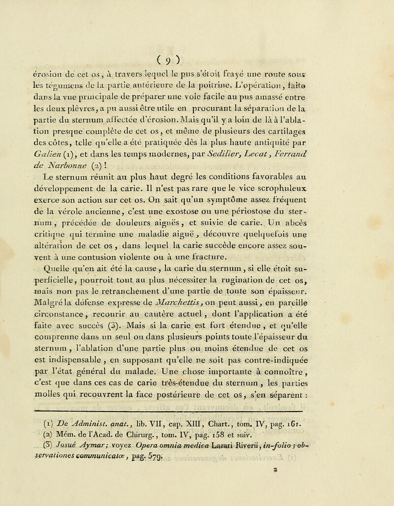 érosion de cet os, i\ travers lequel le pus s'étoit frayé une route sous les tégumens de la partie_ antérieure de la poitrine. L'opération, faite- dans la vue principale de préparer une voie facile au pus amassé entre les deux plèvres, a pu aussi être utile en procurant la séparation de la partie du sternum affectée d'érosion. Mais qu'il y a loin de là à l'abla- tion presque complète de cet os, et même de plusieurs des cartilages des côtes, telle qu'elle a été pratiquée dès la plus haute antiquité par Galien (1), et dans les temps modernes, par Sedilier, Lecat, Ferrand de Narbonne (2) ! Le sternum réunit au plus haut degré les conditions favorables au développement de la carie. Il n'est pas rare que le vice scrophuleux exerce son action sur cet os. On sait qu'un symptôme assez fréquent de la vérole ancienne, c'est une exostose ou une périostose du ster- num, précédée de douleurs aiguës, et suivie de carie. Un abcès critique qui termine une maladie aiguë , découvre quelquefois une altération de cet os , dans lequel la carie succède encore assez sou- vent à une contusion violente ou à une fracture. Quelle qu'en ait été la cause, la carie du sternum, si elle étoit su- perficielle, pourroit tout au plus nécessiter la rugination de cet os, mais non pas le retranchement d'une partie de toute son épaisseur. Malgré la défense expresse de MaTchettis, on peut aussi., en pareille circonstance, recourir au cautère actuel, dont l'application a été faite avec succès (3). Mais si la carie est fort étendue, et qu'elle comprenne dans un seul ou dans plusieurs points toute l'épaisseur du sternum , l'ablation d'une partie plus ou moins étendue de cet os est indispensable , en supposant qu'elle ne soit pas contre-indiquée par l'état général du malade. Une chose importante à connoître, c'est que dans ces cas de carie très-étendue du sternum , les parties molles qui recouvrent la face postérieure de cet os, s'en séparent : (1) De Administ. anat., lib. VII, cap. XIII, Chart., tom. IV, pag. i6r. (2) Mém. de l'Acad. de Chirurg., tom. IV, pag. 158 et suiv. (3) Josué Aymar; voyez Opéra omnia mediea Lazari Riverii, in-folio ; ob~ servationes communicatœ, pag. 57g.