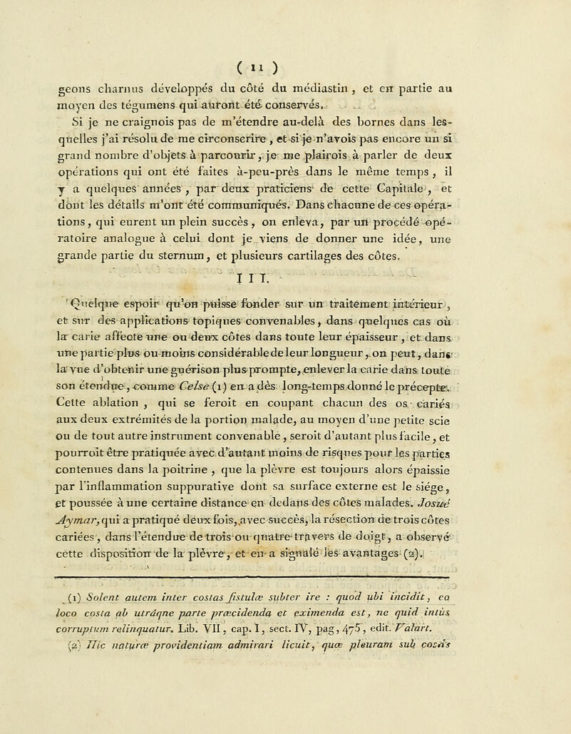 geons charnus développés du côté du médiastin , et en partie au moyen des tégumens qui auront été- conservés,. Si je ne craignois pas de m'étendre au-delà des bornes dans les- quelles j'ai résolu de me circonscrire , et si je n'avois pas encore un si grand nombre d'objets à parcourir, je me plairois à parler de deux opérations qui ont été faites à-peu-près dans le même temps , il y a quelques années , par deux praticiens1 de cette Capitale-, et dont les détails m'ont été communiqués. Dans chacune de ces opéra- tions , qui eurent un plein succès , on enleva, par un procédé opé- ratoire analogue à celui dont je viens de donner une idée, une grande partie du sternum, et plusieurs cartilages des côtes. I I T. 'Qnelqtie espoir qu'oH puisse fonder sur un traitement intérieur, et sut des applications topiques convenables, dans quelques cas où la carie affecte une ou deux côtes dans toute leur épaisseur , et dans une partie plu* ou moins considérable de leur longueur,, on peut, dans- la vue d'obtenir une guérison plus-prompte, enlever la carie dans toute son étendue, comme Celse{\) en. a dès long-temps donné le précepte'. Cette ablation , qui se feroit en coupant chacun des os.' cariés aux deux extrémités delà portion malade, au moyen d'une petite scie ou de tout autre instrument convenable, seroit d'autant plus facile, et pourroit être pratiquée avec d'autant moins de risques pour les parties contenues dans la poitrine , que la plèvre est toujours alors épaissie par l'inflammation suppurative dont sa surface externe est le siège, et poussée aune certaine distance en dedans des côtes malades. Josuè Aymar, qui a pratiqué deux fois, avec succès, la résection de trois côtes cariées, dans l'étendue de trois ou quatre-travers de doigt, a observé cette disposition de la plèvre-, et en- a signalé les avantages (2). (1) Soient autem inler coslas fistulce sjibter ire : quod ubi incidit, eo. loco costa ab utrdqne parte preecidenda et eximenda est, ne quid in lus corrupivmreUnquatur. Lib. VII, cap. I, sect. IV, pag,475, edit.'Valait. [2.) Jlic naturœ providentiam admirari licuit, quœ pleuram sub çoziîs