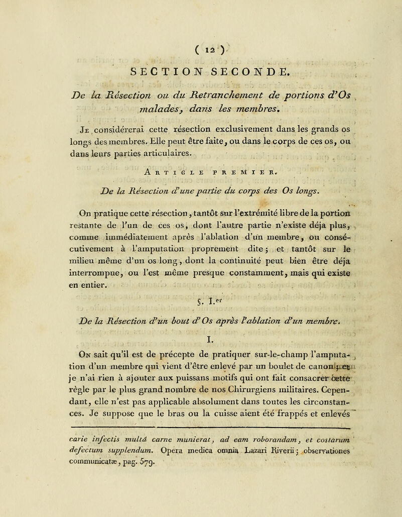 SECTION SECONDE. De la Résection ou du Retranchement de portions d'Os malades, dans les membres. Je.considérerai cette résection exclusivement dans les grands os longs des membres. Elle peut être faite, ou dans le corps de ces os, ou dans leurs parties articulaires. Artigle premier» De la Résection d'une partie du corps des Os longs. On pratique cette résection, tantôt sur l'extrémité libre de la portion restante de l'un de ces os, dopt l'autre partie n'existe déjà plus, comme immédiatement après l'ablation d'un membre, ou consé- cutivement à L'amputation proprement dite ; et tantôt sur le milieu même d'un os long, dont la continuité peut bien être déjà interrompue, ou l'est même presque constamment, mais qtii existe en entier. §. I. jD<? la Résection d'un bout d'Os après l'ablation d'un membre. I. On sait qu'il est de précepte de pratiquer sur-le-champ l'amputa- j tion d'un membre qui vient d'être enlevé par un boulet de canonifoe&u je n'ai rien à ajouter aux puissans motifs qui ont fait consacrer cette règle par le plus grand nombre de nos Chirurgiens militaires. Cepen- dant, elle n'est pas applicable absolument dans toutes les circonstan- ces. Je suppose que le bras ou la cuisse aient été frappés et enlevés carie infectis rtiukâ carne munierat, ad eam roborandam, et costarum defectum supplendum. Opéra medica omnia Lazari Riveriij obserrationes communicatœ, pag. 579.