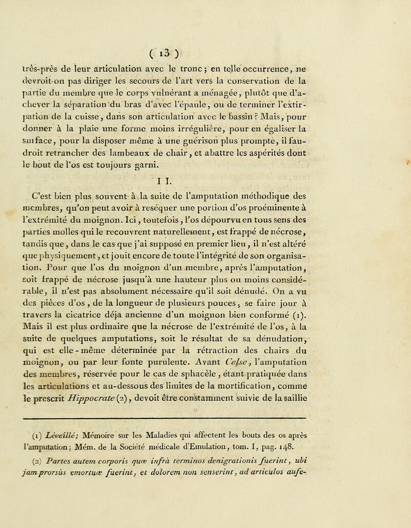 très-près de leur articulation avec le tronc; en telle occurrence, ne devroit-on pas diriger les secours de l'art vers la conservation de la partie du membre que le corps vulnérant a ménagée, plutôt que d'a- chever la séparation du bras d'avec l'épaule, ou de terminer l'extir- pation de la cuisse, dans son articulation avec le bassin ? Mais, pour donner à la plaie une forme moins irrégulière, pour en égaliser la Suiface, pour la disposer même à une guérison plus prompte, ilfau- droit retrancher des lambeaux de chair, et abattre les aspérités dont le bout de l'os est toujours garni. I I. C'est bien plus souvent-à.la suite de l'amputation méthodique des membres, qu'on peut avoir à réséquer une portion d'os proéminente à l'extrémité du moignon. Ici, toutefois, l'os dépourvu en tous sens des parties molles qui le recouvrent naturellement, est frappé de nécrose, tandis que, dans le cas que j'ai supposé en premier lieu , il n'est altéré que physiquement, et jouit encore de toute l'intégrité de son organisa- tion. Pour que l'os du moignon d'un membre, après l'amputation, £oit frappé de nécrose jusqu'à une hauteur plus ou moins considé- rable, il n'est pas absolument nécessaire qu'il soit dénudé. On a vu des pièces d'os , de la longueur de plusieurs pouces 5 se faire jour à travers la cicatrice déjà ancienne d'un moignon bien conformé (x). Mais il est plus ordinaire que la nécrose de l'extrémité de l'os, à la suite de quelques amputations, soit le résultat de sa dénudation, qui est elle - même déterminée par la rétraction des chairs du moignon, ou par leur fonte purulente. Avant Cefse, l'amputation des membres, réservée pour le cas de sphacèle , étant pratiquée dans les articulations et au-dessous des limites de la mortification, comme le prescrit Hippocrate (2), devoit être constamment suivie de la saillie (1) Lèveillé; Mémoire sur les Maladies qui affectent les bouts des os après l'amputation; Mém. de la Société médicale d'Emulation, tom. I, pag. 148. (2) Partes autem corporis quœ infrà terminos denigralionis fuerint, ubi jam prorsùs emortuce fuerint, et dolorem non senserint, ad articulos aufe-.