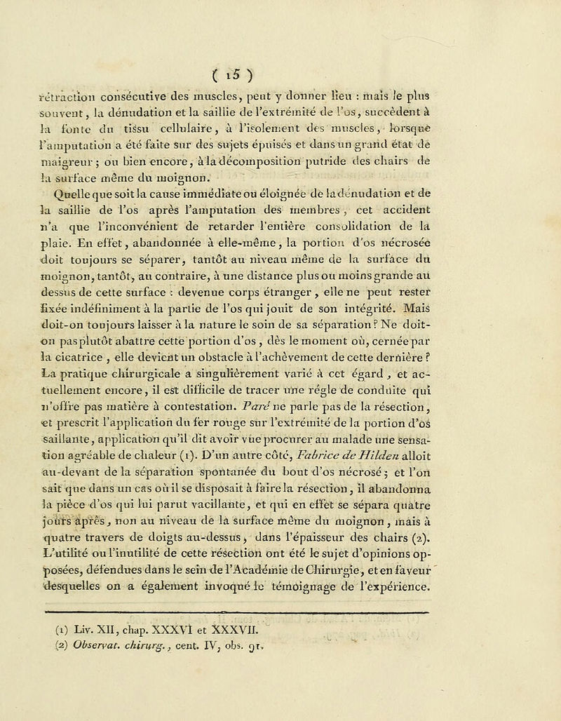 rétraction consécutive des muscles, peut y donner lieu : mais Je plus souvent, la dénudation et la saillie de l'extrémité de l'os, succèdent à la fonte du tissu cellulaire, à l'isolement des muscles,-lorsque l'amputation a été faite sur des sujets épuisés et dans un grand état de maigreur; ou bien encore, à la décomposition putride des chairs de la surface même du moignon. Quelle que soit la cause immédiate ou éloignée de la dénudation et de la saillie de l'os après l'amputation des membres, cet accident n'a que l'inconvénient de retarder l'entière consolidation de la plaie. En effet, abandonnée à elle-même, la portion d'os nécrosée doit toujours se séparer, tantôt au niveau même de la surface du moignon, tantôt, au contraire, à une distance plus ou moins grande au dessus de cette surface : devenue corps étranger, elle ne peut rester fixée indéfiniment à la partie de l'os qui jouit de son intégrité. Mais doit-on toujours laisser à la nature le soin de sa séparation ? Ne doit- on pas plutôt abattre cette portion d'os , dès le moment où, cernée par la cicatrice , elle devient un obstacle à l'achèvement de cette dernière ? La pratique chirurgicale a singulièrement varié à cet égard , et ac- tuellement encore, il est difficile de tracer une régie de conduite qui n'offre pas matière à contestation. Paré ne parle pas de là résection, et prescrit l'application du fer rouge sur l'extrémité de la portion d'os saillante, application qu'il dit avoir vue procurer au malade une sensa- tion agréable de chaleur (i). D'un autre côté, Fabrice deHilden alloit au-devant de la séparation spontanée du bout d'os nécrosé; et l'on sait que dans un cas où il se disposait à faire la résection, il abandonna la pièce d'os qui lui parut vacillante, et qui en effet se sépara quatre jours après, non au niveau de la surface même du moignon, mais à quatre travers de doigts au-dessus, dans l'épaisseur des chairs (2), L'utilité ou l'inutilité de cette résection ont été le sujet d'opinions op- posées, défendues dans le sein de l'Académie de Chirurgie, eten faveur desquelles on a également invoqué le témoignage de l'expérience. (1) Liv. XII, chap. XXXVt et XXXVII. (2) Observât, chirurg., cent. IV, obs. gt,