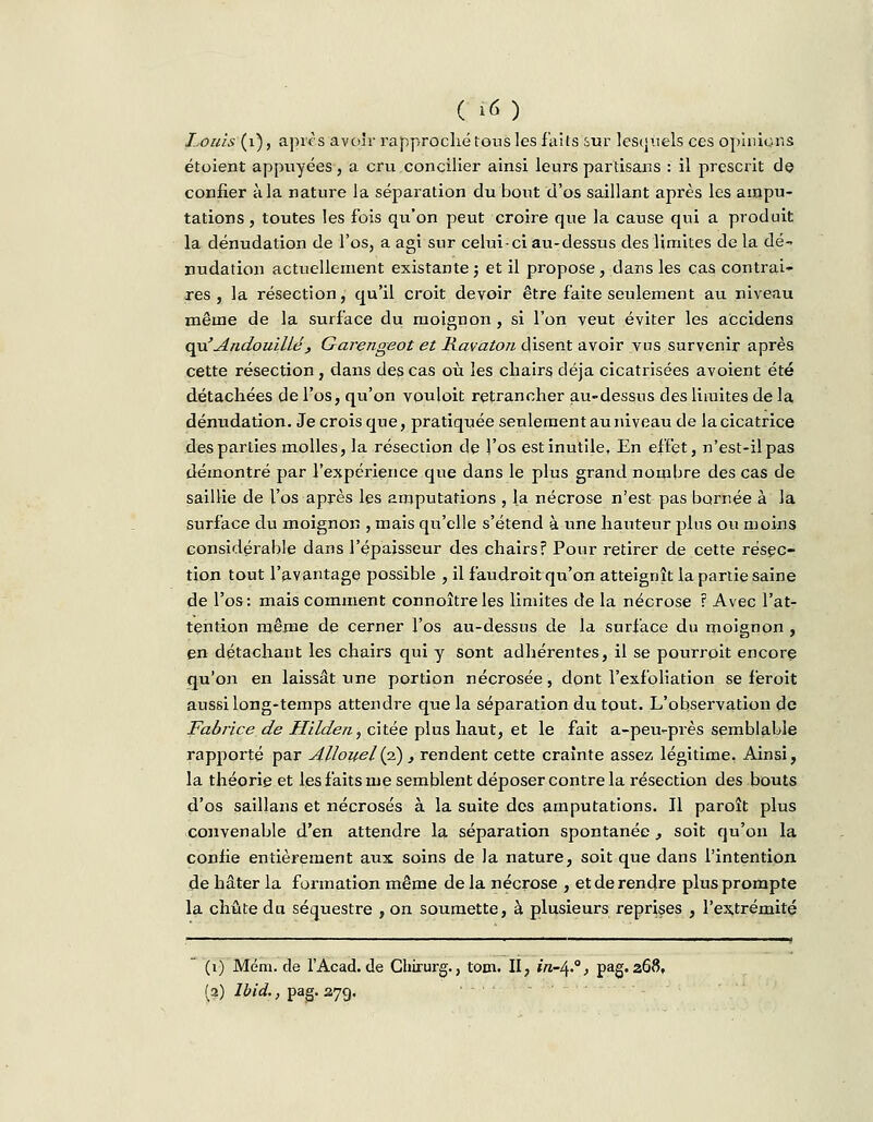 Louis (1), après avoir rapproché tous les faits sur lesquels ces opinions étoient appuyées, a cru concilier ainsi leurs partisans : il prescrit de confier à la nature la séparation du bout d'os saillant après les ampu- tations , toutes les fois qu'on peut croire que la cause qui a produit la dénudation de l'os, a agi sur celui-ci au-dessus des limites de la dé- nudation actuellement existante} et il propose, dans les cas contrai- res , la résection, qu'il croit devoir être faite seulement au niveau même de la surface du moignon , si l'on veut éviter les accidens quJ'Andouillé', Garengeot et Ravaton disent avoir vus survenir après cette résection , dans des cas où les chairs déjà cicatrisées avoient été détachées de l'os, qu'on vouloit retrancher au-dessus des limites de la dénudation. Je crois que, pratiquée seulement au niveau de la cicatrice des parties molles, la résection de l'os est inutile, En effet, n'est-il pas démontré par l'expérience que dans le plus grand nombre des cas de saillie de l'os après les amputations , la nécrose n'est pas bornée à la surface du moignon , mais qu'elle s'étend à une hauteur pins ou moins considérable dans l'épaisseur des chairsf Pour retirer de cette résec- tion tout l'avantage possible , il faudroit qu'on atteignît la partie saine de l'os: mais comment connoîtreles limites de la nécrose ? Avec l'at- tention même de cerner l'os au-dessus de la surface du moignon , en détachant les chairs qui y sont adhérentes, il se pourrpit encore qu'on en laissât une portion nécrosée, dont l'exfoliation se feroit aussi long-temps attendre que la séparation du tout. L'observation de Fabrice de Hilden, citée plus haut, et le fait a-peu-près semblable rapporté par Allouel(i), rendent cette crainte assez légitime. Ainsi, la théorie et les faits nie semblent déposer contre la résection des bouts d'os saillans et nécrosés à la suite des amputations. Il paroît plus convenable d'en attendre la séparation spontanée , soit qu'on la coniie entièrement aux soins de la nature, soit que dans l'intention de hâter la formation même de la nécrose , et de rendre plus prompte la chute du séquestre , on soumette, à plusieurs reprises , l'extrémité (i) Mém. de l'Acad. de Chirurg., tom. II, /ra-4.0, pag. 268,