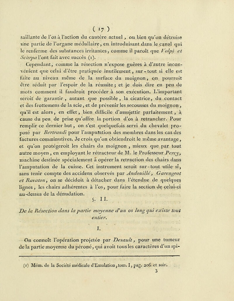 ( »7 ) saillante de l'os à l'action du cautère actuel , ou.bien qu'on détruise une partie de l'organe médullaire, en, introduisant dans le canal qui îe renferme des substances irritantes, comme il paraît, que Volpi et Scàrpa l'ont fait avec succès (1). Cependant, comme la résection n'expose guères à d'autre incon- vénient que celui d'être pratiquée inutilement, sur-tout si elle est faite au niveau même de .la surface du moignon, qn. pourrait être séduit par l'espoir de la réussite ; et je dois dire en peu de mots comment il faudrait procéder à son exécution. L'important serbit de garantir , autant que possible, la cicatrice, du.contact et des frottemens de la scie, et de prévenir les secousses du moignon, qu'il est alors, en effet, bien.difficile d'assujettir parfaitement , à cause du peu de prise qu'offre la portion d'os à retrancher. Pour remplir ce dernier but, on s'est quelquefois servi du chevalet pro- posé par Bertrandi pour l'amputation des membres dans les cas des factures comminutives. Je crois qu'on obtiendrait le même avantage, et qu'on protégeroit les chairs du moignon , mieux que par tout autre moyen , en employant le rétracteur de M. le Professeur Percy, machine destinée spécialement a opérer la retraction des chairs dans l'amputation de la cuisse. Cet instrument seroit sur-tout utile si, sans tenir compte des accidens observés par Andouillé , Garengeot et Ravaton, on se décidoit à détacher dans l'étendue de quelques lignes , les chairs adhérentes à l'os, pour faire la section de celui-ci au-dessus de la dénudation. S. II. JDe la Résection dans la partie moyenne d'un os long qui existe tout entier. On connoît l'opération projetée par Desault, pour une tumeui de la partie moyenne du péroné, qui avoit tous les caractères d'un spi- (i) Mém. de la Société médicale d'Emulation ? tom. I, pag. 206 et suiv.