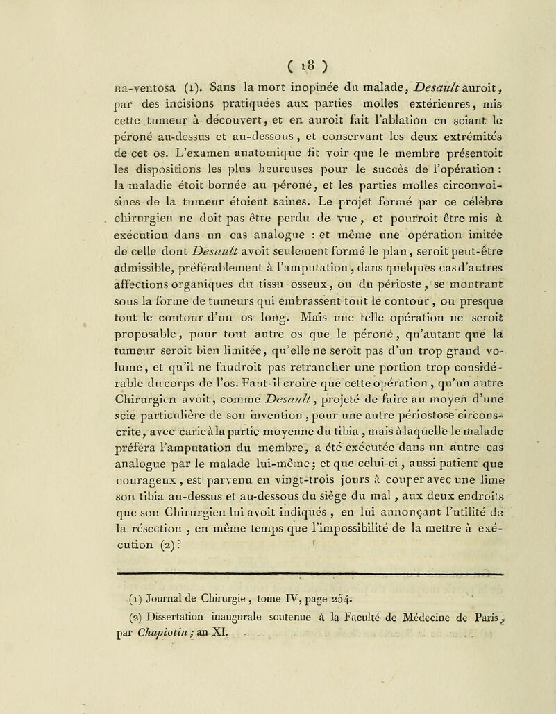 na-ventosa (1). Sans la mort inopinée du malade, JDesaùttknroitt par des incisions pratiquées aux parties molles extérieures, mis cette tumeur à découvert, et en auroit fait l'ablation en sciant le péroné au-dessus et au-dessous , et conservant les deux extrémités de cet os. L'examen anatomique fit voir que le membre présentoit les dispositions les plus heureuses pour le succès de l'opération : la maladie étoit bornée au péroné, et les parties molles circonvoi- sines de la tumeur étoient saines. Le projet formé par ce célèbre chirurgien ne doit pas être perdu de Vue , et pourroit être mis à exécution dans un cas analog'ie : et même une opération imitée de celle dont Desault avoit seulement formé le plan , seroit peut-être admissible, préférablement à l'amputation , dans quelques cas d'autres affections organiques du tissu osseux, ou du périoste, se montrant sous la forme de tumeurs qui embrassent tout le contour , ou presque tout le contour d'un os long. Mais une telle opération ne seroit proposable, pour tout autre os que le péroné, qu'autant que la tumeur seroit bien limitée, qu'elle ne seroit pas d'un trop grand vo- lume, et qu'il ne faudroit pas retrancher une portion trop considé- rable du corps de l'os. Faut-il croire que cette opération, qu'un autre Chirurgien avoit, comme Desault, projeté de faire au moyen d'une scie particulière de son invention , pour une autre périoStose circons- crite, avec Carie à la partie moyenne du tibia , mais à laquelle le malade préféra l'amputation du membre, a été exécutée dans un autre cas analogue par le malade lui-même; et que celui-ci, aussi patient que courageux , est parvenu en vingt-trois jours à couper avec une lime son tibia au-dessus et au-dessous du siège du mal , aux deux endroits que son Chirurgien lui avoit indiqués , en lui annonçant l'utilité de la résection , en même temps que l'impossibilité de la mettre à exé- cution (2) ? (1) Journal de Chirurgie , tome IV, page 254- (2) Dissertation inaugurale soutenue à la Faculté de Médecine de Paris ; par Chapiotin ; an XL