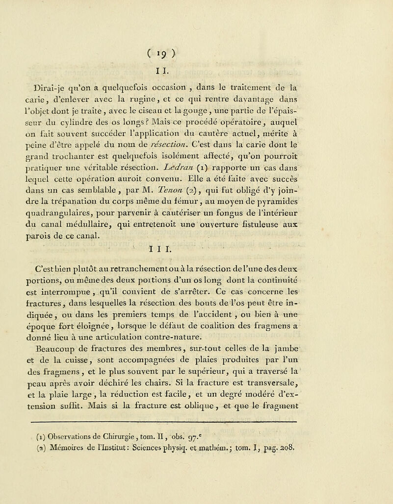 11. Dirai-je qu'on a quelquefois occasion , dans le traitement de la carie, d'enlever avec la rugine, et ce qui rentre davantage dans l'objet dont je traite , avec le ciseau et la gouge , une partie de l'épais- seur du cylindre des os longs ? Mais ce procédé opératoire, auquel on l'ait souvent succéder l'application du cautère actuel, mérite à peine d'être appelé du nom de résection. C'est dans la carie dont le grand trochanter est quelquefois isolément affecté, qu'on pourroit pratiquer une véritable résection. Ledran (1) rapporte un cas dans lequel cette opération auroit convenu. Elle a été faite avec succès dans un cas semblable , par M. Tenon (2), qui fut obligé d'y join- dre la trépanation du corps même du fémur, au moyen de pyramides quadrangulaires, pour parvenir à cautériser un fongiis de l'intérieur du canal médullaire, qui entretenoit une ouverture fistuleuse aux parois de ce canal. III. C'est bien plutôt au retranchement ou à la résection de l'une des deux portions, ou même des deux portions d'un os long dont la continuité est interrompue , qu'il convient de s'arrêter. Ce cas concerne les fractures, dans lesquelles la résection des bouts de l'os peut être in- diquée , ou dans les premiers temps de l'accident , ou bien à une époque fort éloignée, lorsque le défaut de coalition des fragmens a donné lieu à une articulation contre-nature. Beaucoup de fractures des membres, sur-tout celles de la jambe et de la cuisse, sont accompagnées de plaies produites par l'un des fragmens, et le plus souvent par le supérieur, qui a traversé la peau après avoir déchiré les chairs. Si la fracture est transversale, et la plaie large , la réduction est facile, et un degré modéré d'ex- tension suffit. Mais si la fracture est oblique, et que le fragment (1) Observations de Chirurgie, tom. II, obs. 97^ (2) Mémoires de l'Institut: Sciences physiq. et mathém.j tom. I, pag. ao8.