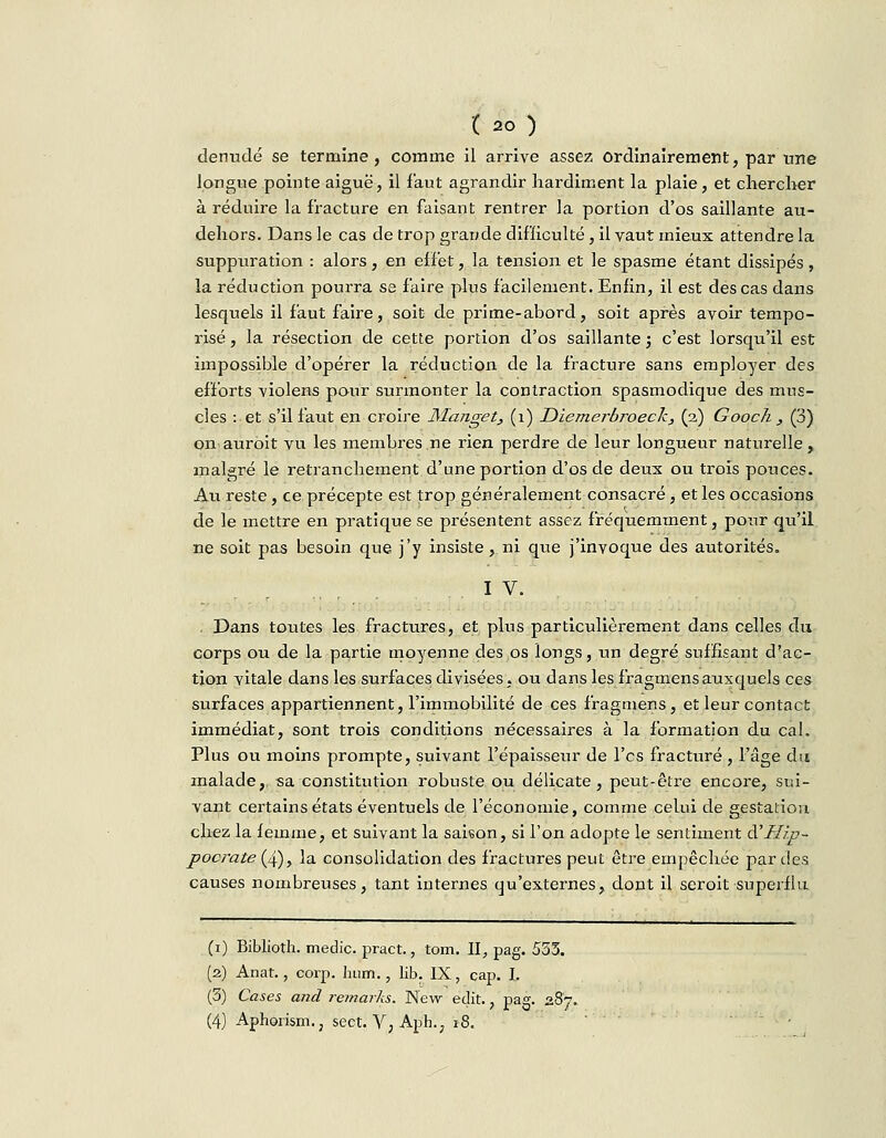 120) dénudé se termine, comme il arrive assez ordinairement, par une longue pointe aiguë, il faut agrandir hardiment la plaie, et chercher à réduire la fracture en faisant rentrer la portion d'os saillante au- dehors. Dans le cas de trop grande difficulté, il vaut mieux attendre la suppuration : alors, en effet, la tension et le spasme étant dissipés , la réduction pourra se faire plus facilement. Enfin, il est des cas dans lesquels il faut faire, soit de prime-abord, soit après avoir tempo- risé , la résection de cette portion d'os saillante ; c'est lorsqu'il est impossible d'opérer la réduction de la fracture sans employer des efforts \iolens pour surmonter la contraction spasmodique des mus- cles : et s'il faut en croire Manget, (1) JDiemerbroeck, (2) Gooch , (3) on auroit vu les membres ne rien perdre de leur longueur naturelle, malgré le retranchement d'une portion d'os de deux ou trois pouces. Au reste , ce précepte est trop généralement consacré, et les occasions de le mettre en pratique se présentent assez fréquemment, pour qu'il ne soit pas besoin que j'y insiste, ni que j'invoque des autorités. IV. . Dans toutes les fractures, et plus particulièrement dans celles du corps ou de la partie moyenne des os longs, un degré suffisant d'ac- tion vitale dans les surfaces divisées, ou dans les fragmensauxquels ces surfaces appartiennent, l'immobilité de ces fragmens, et leur contact immédiat, sont trois conditions nécessaires à la formation du cal. Plus ou moins prompte, suivant l'épaisseur de l'es fracturé , l'âge du malade, sa constitution robuste ou délicate, peut-être encore, sui- vant certains états éventuels de l'économie, comme celui de gestation chez la femme, et suivant la saison, si l'on adopte le sentiment à'Hip- pocrate (4), la consolidation des fractures peut être empêchée par des causes nombreuses, tant internes qu'externes, dont il seroit superflu (1) Biblioth. medic. pract., tom. II, pag. 555. (2) Anat., corp. hum., lib. IX, cap. I, (5) Cases and remarks. New edit., pag. 287. (4) Aphorism., sect. V, Aph., 18. •