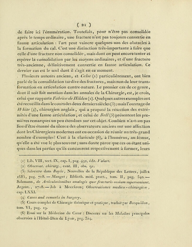 de faire ici rénumération. Toutefois, pour n'être pas consolidée après le temps ordinaire, une fracture n'est pas toujours convertie en fausse articulation : l'art peut vaincre quelques-uns des obstacles à la formation du cal. C'est une distinction très-importante à faire que celle d'une fracture non consolidée , mais dont on peut encore tenter et espérer la:consolidation par les moyens ordinaires, et d'une fracture très-ancienne, définitivement convertie en fausse articulation. Ce dernier cas est le seul dont il s'agit en ce moment. . Plusieurs auteurs anciens, et Celse (1) particulièrement, ont bien parlé de la consolidation tardive des fractures, mais non de leur trans- formation en articulation contre-nature. Le premier cas de ce genre, dont il soit fait mention dans les annales de la Chirurgie, est, je crois, celui que rapporte Fabrice deHilden (2). Quelques autres exemples ont été recueillis dans le cours des deux dernierssiècles(3) ; mais l'ouvrage de Jfhite (4), chirurgien anglais , qui a proposé la résection des extré- mités d'une fausse articulation , et celui de Bell {S) présentent les pre- mières remarques un peu étendues sur cet objet. Combien n'a-t-on pas lieu d'être étonné du silence des observateurs anciens sur une affection dont les Chirurgiens modernes ont eu occasion de réunir un très-grand nombre d'exemples? C'est à la clavicule (6), à l'humérus, au fémur, qu'elle a été vue le plus souvent; sans doute parce que ces os étant uni- ques dans les parties qu'ils concourent respectivement à former, leurs (1) Lib. VIII, sect. IX, cap. I, pag. 492, édit. Valait. (2) Observât, chirurg., cent. III, obs. 91. (5) Silcestre dans Bayle, Nouvelles de la République des Lettres, juillet iC85, pag. 708.—Manget ; Biblioth. méd. pract., tom. II, pag. 540.— Salzmann, de Articulationibus analogis quœ fracturis ossium superveniunt. Argent., 1718. — Job à Meeckren; Observaïiones medico - chirurgicœ , cap.LXXI. (4) Cases and remarks in Surgery. (5) Cours complet de Chirurgie théorique et pratique, traduit par Bosquillon, tom. VI, pag. ig. (6) Essai sur la Médecine du Cœur : Discours sur les Maladies principales observées à l'Hôtel-Dieu de Lyon-, pag. 324.