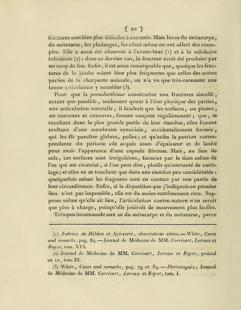 fractures sont bien plus difficiles à contenir. Mais les os du métacarpe, du métatarse, les phalanges, les côtes môme eii ont offert des exem- ples. Elle a aussi été observée à l'avant-bras (i) et à la' mâchoire inférieure (2) : dans ce dernier cas, la fracture a voit été produite par un coup de feu. Enfin, il est assez remarquable que, quoique les frac- tures de la jambe soient bien plus fréquentes que celles des autres parties de la charpente animale, on n'a vu que très-rarement une fausse articulation y succéder (3). Pour que la pseudarthrose consécutive aux fractures simulât, autant que possible , seidement quant à l'état physique des parties, une articulation naturelle , il faudrait que les surfaces, ou planes , ou convexes et concaves, fussent coupées régulièrement ; que, se touchant dans la plus grande partie de leur étendue, elles fussent revêtues d'une membrane synoviale, accidentellement formée , qui les fît paroître glabres, polies 5 et qu'enfin la portion corres- pondante du périoste eût acquis assez d'épaisseur et de laxité pour avoir l'apparence d'une capsule fibreuse. Mais, au lieu de cela, ces surfaces sont irrégulières, formées par le tissu même de l'os qui est cicatrisé , si l'on peut dire, plutôt qu'encroûté de carti- lage 5 et elles ne se touchent que dans une étendue peu considérable : quelquefois même les fragrnens sont en contact par une partie de leur circonférence. Enfin, si la disposition que j'indiquois en premier lieu n'est pas impossible, elle est du moins extrêmement rare. Sup- posez même qu'elle ait lieu, l'articulation contre-nature n'en seroit que plus à charge, puisqu'elle jouiroit de mouvemens plus faciles. Très-peu incommode aux os du métacarpe et du métatarse, parce (1) Fabrice de Hilden et Sylvestre, observations citées. — White, Cases and remarks, pag. 84. — Journal de Médecine de MM. Corvisart, Leroux et Boyer, tom. XVI. (2) Journal de Médecine de MM. Corvisart, Leroux et Boyer, prairial an 10, tom. III. (3) White, Cases and remarks, pag. 79 et 84. ;—Derreca-gaix ; Journal de Médecine de MM. Corvisart, Leroux et Boyer, tom. I.