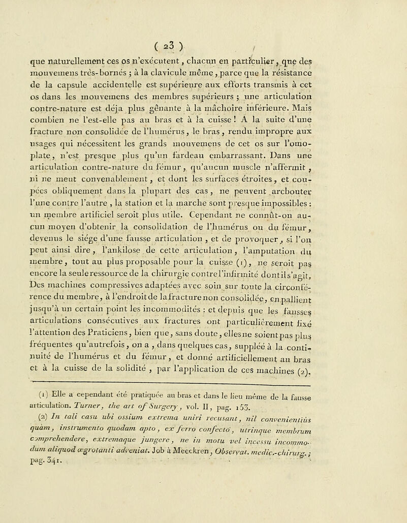 que naturellement ces os n'exécutent, chacun en particulier, que des mouvemens très-bornés ; à la clavicule même, parce que la résistance de la capsule accidentelle est supérieure aux efforts transmis à cet os dans les mouvemens des membres supérieurs ; une articulation contre-nature est déjà plus gênante à la mâclioire inférieure. Mais combien ne l'est-elle pas au bras et à la cuisse ! A la suite d'une fracture non consolidée de l'humérus, le bras, rendu impropre aux usages qui nécessitent les grands mouvemens de cet os sur l'omo- plate, n'est presque plus qu'un fardeau embarrassant. Dans une articulation contre-nature du fémur, qu'aucun muscle n'affermit , ni ne meut convenablement, et dont les surfaces étroites, et cou- pées obliquement dans la plupart des cas, ne peuvent .arcbouter l'une contre l'autre , la station et la marche sont presque impossibles : un membre artificiel seroit plus utile. Cependant ne connût-on au- cun moyen d'obtenir la consolidation de l'humérus ou du fémur, devenus le siège d'une fausse articulation , et de provoquer , si l'on peut ainsi dire, 1'ankilose.de cette articulation, l'amputation du membre, tout au plus proposable pour la cuisse (1), ne seroit pas encore la seule ressource de la chirurgie contre l'infirmité dontils'a°it, Des machines compressives adaptées avec soin sur toute la circonfé- rence du membre, à l'endroit de lafracturenon consolidée, en.pallient jusqu'à un certain point les incommodités : et depuis que les fausses articulations consécutives aux fractures ont particulièrement fixé l'attention des Praticiens, bien que, sans doute, elles ne soient pas plas, fréquentes qu'autrefois , on a , dans quelques cas, suppléé à la conti- nuité de l'humérus et du fémur, et donné artificiellement au bras et à la cuisse de la solidité , par l'application de ces machines (2). (i) Elle a cependant été pratiquée an bras et dans le lieu même de la fausse articulation. Turner, the art of Surgery, vol. II, pag. i53. (2) In tait casu ubi ossium ex tréma uniri récusant, nil convenientïùs quàm, instrumenta quodam apto, ex ferro confecto , utrinque mcmbrum cjmprehendere, extremaque jungere, ne in motu vel incessu incommo- dum aliquod œgrotanti adveniat. Job à Méeckren, Observât, medic.-chirurg. ; pag. 341. . p''-