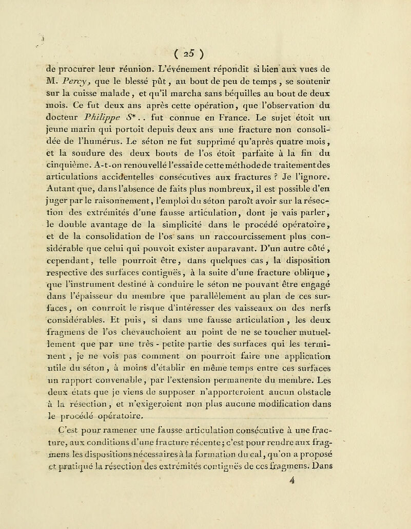 de procurer leur réunion. L'événement répondit si bien aux vues de M. Percy, que le blessé pût, au bout de peu de temps , se soutenir sur la cuisse malade, et qu'il marcha sans béquilles au bout de deux mois. Ce fut deux ans après cette opération, que l'observation du docteur Philippe S*. . fut connue en France. Le sujet étoit un jexine marin qui portoit depuis deux ans une fracture non consoli- dée de l'humérus. Le séton ne fut supprimé qu'après quatre mois, et la soudure des deux bouts de l'os étoit parfaite à la fin du cinquième. A-t-on renouvelle l'essai de cette méthode de traitement des articulations accidentelles consécutives aux fractures ? Je l'ignore. Autant que, dans l'absence de faits plus nombreux, il est possible d'en juger parle raisonnement, l'emploi du séton paroît avoir sur la résec- tion des extrémités d'une fausse articulation, dont je vais parler, le double avantage de la simplicité dans le procédé opératoire, et de la consolidation de l'os sans un raccourcissement plus con- sidérable que celui qui pouvoit exister auparavant. D'un autre côté, cependant, telle pourroit être, dans quelques cas , la disposition respective des surfaces contiguës, à la suite d'une fracture oblique , que l'instrument destiné à conduire le séton ne pouvant être engagé dans l'épaisseur du membre que parallèlement au plan de ces sur- faces , on conrroit le risque d'intéresser des vaisseaux ou des nerfs considérables. Et puis, si dans une fausse articulation, les deux fragmens de l'os chevauchoient au point de ne se toucher mutuel- lement que par une très - petite partie des surfaces qui les termi- nent , je ne vois pas comment on pourroit faire une application utile du séton, à moins d'établir en même temps entre ces surfaces un rapport convenable, par l'extension permanente du membre. Les deux états que je viens de supposer n'apporteroient aucun obstacle à la résection, et n'exigeroient non plus aucune modification dans le procédé opératoire. C'est pour ramener une fausse articulation consécutive à une frac- ture, aux conditions d'une fracture récente ; c'est pour rendre aux frag- nsens les dispositions nécessaires à la formation du cal, qii'on a proposé et pratiqué la résection des extrémités contiguës de ces fragmens. Dans 4