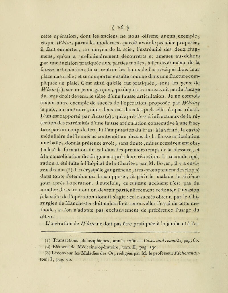 cette opération', dont les anciens ne nous offrent aucun exemple, et que White , parmi les modernes, paroît avoir le premier proposée, il faut emporter, au moyen de la scie, l'extrémité des deux frag- mens, qu'on a préliminairement découverts et amenés au-dehors j^ar une incision pratiquée aux parties molles, à l'endroit même de la, fausse articulation ; faire rentrer les bouts de l'os réséqué dans leur place naturelle, et se comporter ensuite comme dans une fracturecom-y pliquée de plaie. C'est ainsi qu'elle fut pratiquée, sous les yeux de; White (1), sur un jeune garçon , qui depuis six mois avoit perdu l'usage; du bras droit devenu le siège d'une fausse articulation. Je ne connois aucun autre exemple de succès de l'opération proposée par Traite; je puis , au contraire, citer deux cas dans lesquels elle n'a pas réussi. L'un est rapporté par Rossi (a) , qui après l'essai infructueux de la ré- section des extrémités d'une fausse articulation consécutive à une frac- ture par un coup de feu ,fit l'amputation du bras : à la vérité, la cavité, médullaire de l'humérus contenoit au-dessus de la fausse articulation une balle, dont la présence avoit, sans doute, mis successivement obs- tacle à la formation du cal dans les premiers temps de la blessure, et à la consolidation des fragmens après leur résection. La seconde opér ration a été faite à l'hôpital de la Charité , par M. Boyer, il y a envi- ron dix ans (3). Un érysipèle gangreneux, très q^romptement développé dans toute l'étendue du bras opposé , ht périr le malade le sixième .jour après l'opération. Toutefois., ce funeste accident n'est pas du nombre de ceux dont on devroit particulièrement redouter l'invasion à la suite de l'opération dont il s'agit : et le succès obtenu par le Chi- rurgien de Manchester doit enhardir à renouveiler l'essai de cette- mé- thode , si l'on n'adopte pas exclusivement de préférence l'usage du séton. L'opération de White ne doit pas être pratiquée à la jambe et à l'a- (i) Transactions philosophiques, année 1760. — Cases and remarks,^g- 60. (2) Elémens de Médecine opératoire, tom. II, pag- 19°- (3) Leçons sur les Maladies des Os, rédigées par M. le pro£essew:Richej-and:-