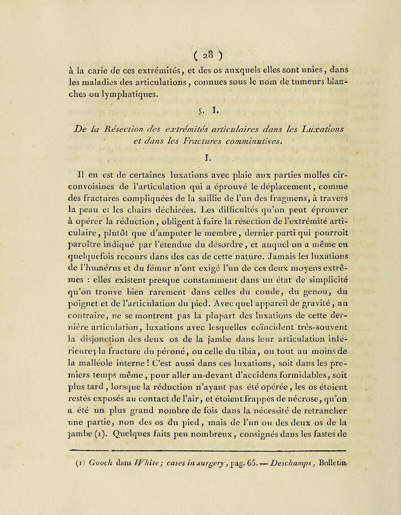à la carie de ces extrémités, et des os auxquels elles sont unies, dans les maladies des articulations, connues sous le nom de tumeurs blan- ches ou lymphatiques. S- i. De la Résection des extrémités articulaires dans les Luxations et dans les Fractures comminutives\ Il en est de certaines luxations avec plaie aux parties molles cir- convoisines de l'articulation qui a éprouvé le déplacement, comme des fractures compliquées de la saillie de l'un des f'ragmens, à travers la peau et les chairs déchirées. Les difficultés qu'on, peut éprouver à opérer la réduction, obligent à faire la résection de l'extrémité arti- culaire, plutôt que d'amputer le membre, dernier parti qui pourroit paroître indiqué par l'étendue du désordre, et auquel on a même eu quelquefois recours dans des cas de cette nature. Jamais les luxations de l'humérus et du fémur n'ont exigé l'un de ces deux moyens extrê- mes : elles existent presque constamment dans un état de simplicité qu'on trouve bien rarement dans celles du coude, du genou, du poignet et de l'articulation du pied. Avec quel appareil de gravité, an contraire, ne se montrent pas la plupart dés luxations de cette der- nière articulation, luxations avec lesquelles coïncident très-souvent la disjonction des deux os de la jambe dans leur articulation infé- rieure; la fracture du péroné, ou celle du tibia, ou tout au moins de la malléole interne ! C'est aussi dans ces luxations, soit dans les pre- miers temps même , pour aller au-devant d'accidens formidables, soit plus tard , lorsque la réduction n'ayant pas été opérée , les os étoient restés exposés au contact de l'air, et étoient frappés de nécrose, qu'on a été un plus grand nombre de fois dans la nécessité de retrancher une partie, non des os du pied, mais de l'un ou des deux os de la jambe (1). Quelques faits peu nombreux, consignés dans les fastes de (i) Gooc/i dans White; cases iiisuigery,Tp&g.Ç>5. — Deschamps, Bulletin