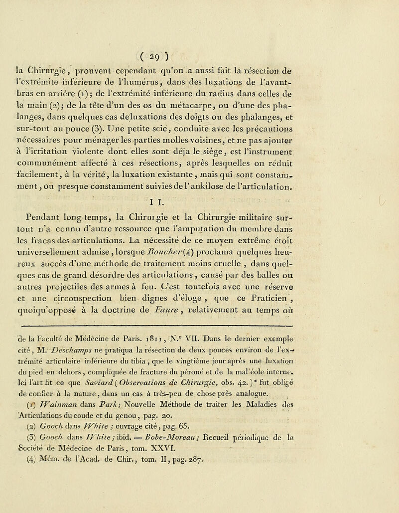 la Chirurgie, prouvent cependant qu'on a aussi fait la résection dé l'extrémité inférieure de l'humérus, dans des luxations de l'avant- bras en arrière (1); de l'extrémité inférieure du radius dans celles de la main (a)j de la tête d'un des os du métacarpe, ou d'une des pha- langes, dans quelques cas détaxations des doigts ou des phalanges, et sur-tout au pouce (3). Une petite scie, conduite avec les précautions nécessaires pour ménager les parties molles voisines, et ne pas ajouter à l'irritation violente dont elles sont déjà le siège, est l'instrument communément affecté à ces résections, après lesquelles on réduit facilement, à la vérité, la luxation,existante, mais qui sont constam- ment , ou presque constamment suivies de l'ankilose de l'articulation. I I. Pendant long-temps, la Chirurgie et la Chirurgie militaire sur- tout n'a connu d'autre ressource que l'amputation du membre dans les fracas des articulations. La nécessité de ce moyen extrême étoit universellement admise, lorsque Boucher(4) proclama quelques heu- reux succès d'une méthode de traitement moins cruelle , dans quel- ques cas de grand désordre des articulations , causé par des balles ou autres projectiles des armes à feu. C'est toutefois avec une réserve et une circonspection bien dignes d'éloge , que ce Praticien , quoiqu'opposé à la doctrine de Faure, relativement au temps où de la Faculté de Médecine de Paris. 1811, N.° VU. Dans le dernier exemple cité, M. Deschamps ne pratiqua la résection de deux pouces environ de l'ex- trémité articulaire inférieure du tibia , que le vingtième jour après une luxation du pied en dehors , compliquée de fracture du péroné et de la mal'éole interne. Ici l'art fit ce que Saviard ( Observations de Chirurgie, obs. 42. )e fut obligé de confier à la nature, dans un cas à très-peu de chose près analogue. (1) Wainman dans Park; Nouvelle Méthode de traiter les Maladies des Articulations du coude et du genou, pag. 20. (2) Gooch dans TfHiite ; ouvrage cité, pag. 65. (5) Gooch dans TVhite ; ibid. — Bobe-Moreau; Recueil périodique de la Société de Médecine de Paris, tom. XXVI. (4) Mém. de l'Acad. de Chir., tom. II, pag. 287.