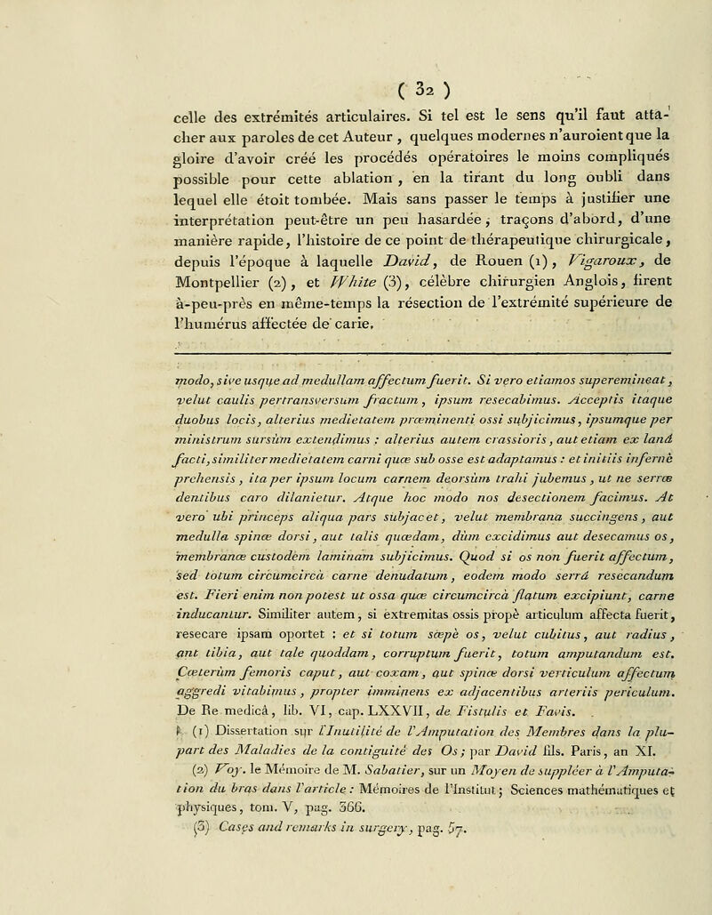 celle des extrémités articulaires. Si tel est le sens qu'il faut atta- cher aux paroles de cet Auteur , quelques modernes n'auroientque la gloire d'avoir créé les procédés opératoires le moins compliqués possible pour cette ablation , en la tirant du long oubli dans lequel elle étoit tombée. Mais sans passer le temps à justiiier une interprétation peut-être un peu hasardée ; traçons d'abord, d'une manière rapide, l'histoire de ce point de thérapeutique chirurgicale, depuis l'époque à laquelle David, de Rouen (1) , Vigaroux , de Montpellier (2) , et White (3), célèbre chirurgien Anglois, iirent à-peu-près en même-temps la résection de l'extrémité supérieure de l'humérus affectée de'carie. modo, sive usque ad medullam affectum. fuerit. Si vero etiamos superemineat, velue caulis pertransversum fractura , ipsum resecabimus. Acceptis itaque duobus locis, alterius medietatem prœrninentj.. ossi subjicimus, ipsumque per ministrum sursùm extendimus : alterius autem crassioris, autetiam ex land facti,similiter medietatem carni quœ sub osse estadaptamus : etinitiis infernk prehensis , ita per ipsum locum carnem deorsùm trahi jubemus, ut ne serrœ dentibus caro dilanietur. Atque hoc modo nos desectionem facimus. At vero ubi princeps aliqua pars subjacet, velut membrana succingens, aut medulla spinœ dorsi, aut talis quœdam, dùm excidimus aut desecamus os, rnembranœ custodem laminam subjicimus. Quod si os non fuerit affectum, sed totum circumcircà carne denudatum, eodem modo serrd resecandum est. Fieri enim nonpotest ut ossa quœ circumcircà flatum excipiunt, carne inducanlur. Similiter autem, si extremitas ossis propè articulum affecta fuerit, resecare ipsara oportet ; et si totum scepè os, velut cubitus, aut radius, ant tibia, aut taie quoddam, corruptum fuerit, totum amputandum est. Cœterùm femoris caput, aut çoxam, aut spinœ dorsi verticulum affectum aggredi vitabipius, propter imminens ex adjacentibus arteriis periculum. De Re medicà, lib. VI, cap. LXXVII, de Fistulis et Favis. f (1) Dissertation sur l'Inutilité de V Amputât ion des Membres dans la plu- part des Maladies de la contiguïté des Os; par David fils. Paris, an XI. (2) Voy. le Mémoire de M. Sabatier, sur un Moyen de suppléer à VAmputa- tion du bras dans Varticle: Mémoires de l'Institut; Sciences mathématiques et physiques, tom. V, pag. 566. (3) Cases and rcmarks in surgery, pag. &n.