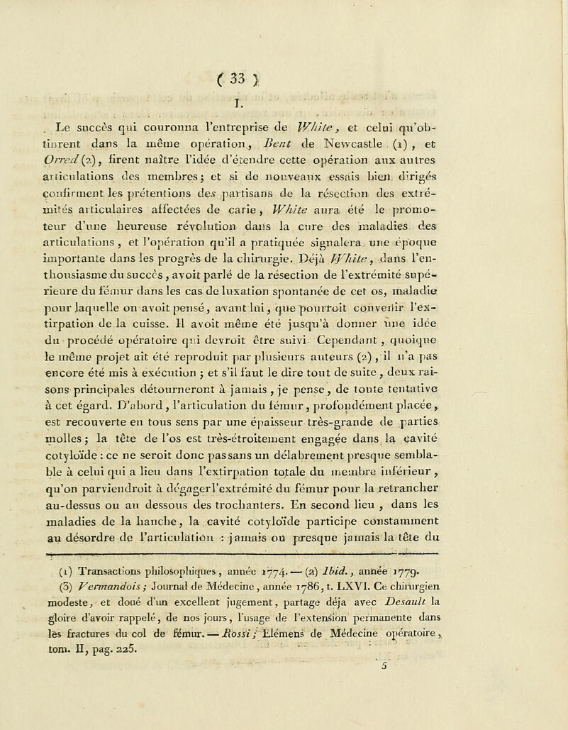 I. Le succès qui couronna l'entreprise de White, et celui qu'ob- tinrent dans la même opération, Beat de Newcastle (1) , et Ojyed{p), firent naître l'idée d'étendre cette opération aux autres articulations des membresj et si de nouveaux essais bien, dirigés confirment les prétentions des partisans de la résection des extré- mités articulaires affectées de carie, White aura été le promo- teur d'une heureuse révolution dans la cure des maladies des articulations , et l'opération qu'il a pratiquée signalera, une époque importante dans les progrès de la chirurgie. Déjà White, dans l'en- thousiasme du succès , avoit parlé de la résection de l'extrémité supé- rieure du fémur dans les cas de luxation spontanée de cet os, maladie pour laquelle on avoit pensé, avant lui, que pourrait convenir l'ex- tirpation de la cuisse. Il avoit même été jusqu'à donner une idée du procédé opératoire qui devroit être suivi Cependant, quoique le même projet ait été reproduit par plusieurs auteurs (2) , il n'a pas encore été mis à exécution ; et s'il faut le dire tout de suite , deux rai- sons principales détourneront à jamais, je pense, de toute tentative à cet égard. D'abord, l'articulation du fémur, profondément placée, est recouverte en tous sens par une épaisseur très-grande de parties molles ; la tête de l'os est très-étroitement engagée dans la cavité cotyloïde : ce ne seroit donc pas sans un délabrement presque sembla- ble à celui qui a lieu dans l'extirpation totale du membre inférieur, qu'on parviendrait à dégagerl'extrémité du fémur pour la retrancher au-dessus ou au dessous des trochanters. En second lieu , dans les maladies de la hancbe, la cavité cotyloïde participe constamment au désordre de l'articulation : jamais ou presque jamais la tête du (1) Transactions philosophiques , année 1774.— (2) lbid., année 1779- (3) Vermandois; Journal de Médecine, année 1786,1. LXVI. Ce chirurgien modeste, et doué d'un excellent jugement, partage déjà avec Desault la gloire d'avoir rappelé, de nos jours, l'usage de l'extension permanente dans lès fractures dircol de fémur. — Rossi/ Elémens de Médecine opératoire, tom. II, pag. 226. ~ 5~