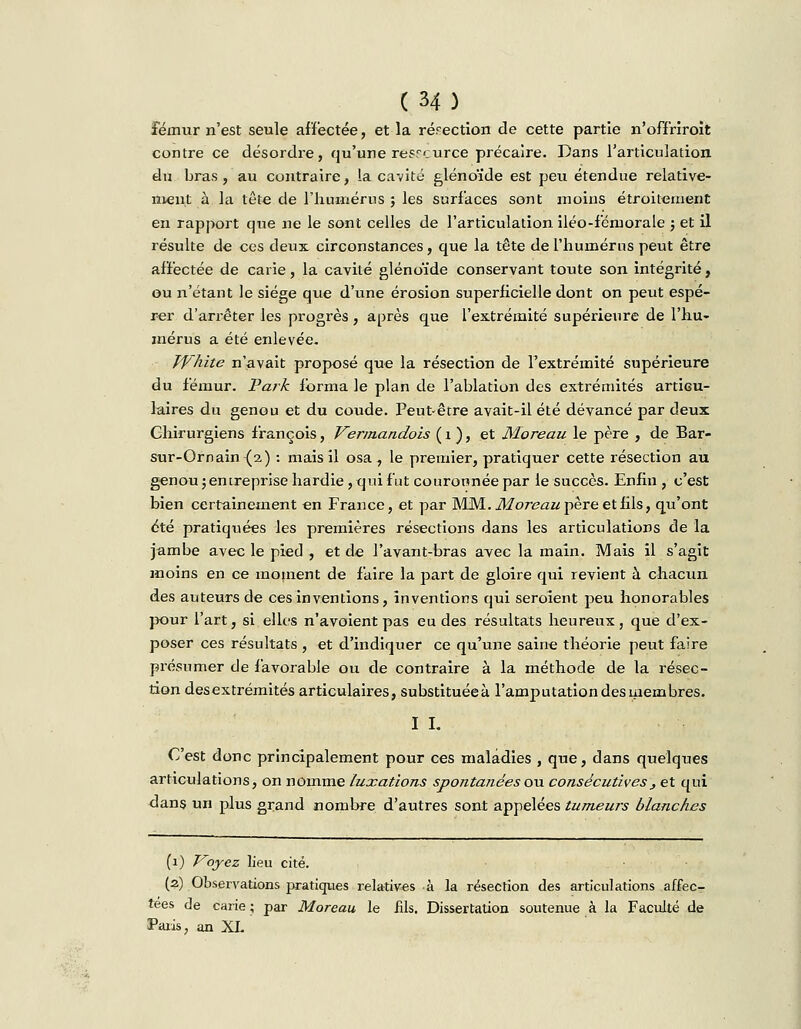 fémur n'est seule affectée, et la rérection de cette partie n'offriroit contre ce désordre, qu'une res.°<:urce précaire. Dans l'articulation du bras, au contraire, la cavité glénoïde est peu étendue relative- ment à la tête de l'humérus ; les surfaces sont moins étroitement en rapport que ne le sont celles de l'articulation iléo-fémorale ; et il résulte de ces deux circonstances, que la tête de l'humérus peut être affectée de carie, la cavité glénoïde conservant toute son intégrité, ou n'étant le siège que d'une érosion superficielle dont on peut espé- rer d'arrêter les progrès , après que l'extrémité supérieure de l'hu- mérus a été enlevée. Tf'hite n'avait proposé que la résection de l'extrémité supérieure du fémur. Park forma le plan de l'ablation des extrémités articu- laires du genou et du coude. Peut-être avait-il été devancé par deux Chirurgiens françois, Vermandois ( 1 ), et Moreau le père , de Bar- sur-Ornain (2) : mais il osa, le premier, pratiquer cette résection au genou ; entreprise hardie, qui fut couronnée par le succès. Enfin , c'est bien certainement en France, et par MM. .Moreau père et fils, qu'ont été pratiquées les premières résections dans les articulations de la jambe avec le pied , et de l'avant-bras avec la main. Mais il s'agit moins en ce moment de faire la part de gloire qui revient à chacun des auteurs de ces inventions, inventions qui seroient peu honorables pour l'art, si elles n'avoient pas eu des résultats heureux, que d'ex- poser ces résultats , et d'indiquer ce qu'une saine théorie peut faire présumer de favorable ou de contraire à la méthode de la résec- tion desextrémités articulaires, substituées l'amputation des membres. I I. C'est donc principalement pour ces maladies , que, dans quelques articulations, on nomme luxations spontanées ou consécutives , et qui dans un plus grand nombre d'autres sont appelées tumeurs blanches (1) Voyez lieu cité. (2) Observations pratiques relatives à la résection des articulations affec- tées de carie; par Moreau le fils. Dissertation soutenue à la Faculté de Paris, an XL
