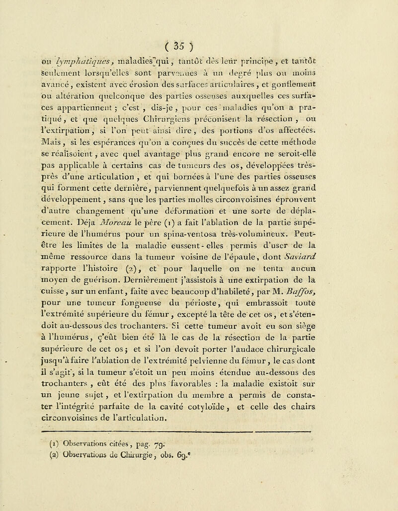 exi lymphatiques, maladies'qui, tantôt dès leiir principe, et tantôt Seulement lorsqu'elles sont parvsiiûês à un degré plus ou moins avancé, existent avec érosion des surfaces articulaires , et gonflement ou altération quelconque des parties osseuses auxquelles ces surfa- ces appartiennent; c'est , dis-je , pour ces maladies qu'on a pra- tiqué , et que quelques Chirurgiens préconisent la résection , ou l'extirpation, si l'on peut ainsi dire, des portions d'os affectées. Mais, si les espérances qu'on a conçues du succès de cette méthode se réalisoient, avec quel avantage plus grand encore ne seroit-ellè pas applicable à certains cas de tumeurs des os, développées très- près d'une articulation, et qui bornées à l'une des parties osseuses qui forment cette dernière, parviennent quelquefois à un assez grand développement, sans que les parties molles circonvoisines éprouvent d'autre changement qu'une déformation et une sorte de dépla- cement. Déjà Moreau le père (1) a fait l'ablation de la partie supé- rieure de l'humérus pour un spina-ventosa très-volumineux. Peut- être les limités de la maladie eussent - elles permis d'user de la même ressource dans la tumeur voisine de l'épaule, dont Saviard rapporte l'histoire (2), et pour laquelle on ne tenta aucun moyen de guérison. Dernièrement j'assistois à une extirpation de la cuisse, sur un enfant, faite avec beaucoup d'habileté, par M. Baffos, pour une tumeur fongueuse du périoste, qui embrassoit toute l'extrémité supérieure du fémur, excepté la tête decet os, ets'éten- doit au-dessous des trochanters. Si cette tumeur avoit eu son siège à l'humérus, c'eût bien été là le cas de la résection de la partie supérieure de cet os j et si l'on devoit porter l'audace chirurgicale jusqu'à faire l'ablation de l'extrémité pelvienne du fémur, le cas dont il s'agit', si la tumeur s'étoit un peu moins étendue au-dessous des trochanters , eût été des plus favorables : la maladie existoit sur un jeune sujet, et l'extirpation du membre a permis de consta- ter l'intégrité parfaite de la cavité cotyloïde, et celle des chairs circonvoisines de l'articulation, (1) Observations citées, pag, 7g: (a) Observations de Chirurgie, obs. 6g.ç