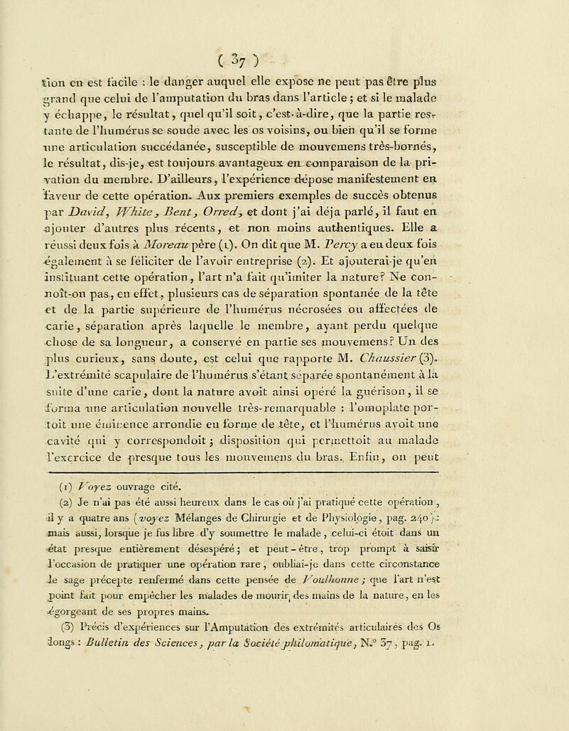 tîon en est facile : le danger auquel elle expose ne peut pas être plus grand que celui de l'amputation du bras dans l'article ; et si le malade y échappe, le résultat, quel qu'il soit, c'est-à-dire, que la partie resv tante de l'humérus se soude avec les os voisins, ou bien qu'il se forme une articulation succédanée, susceptible de rnouvemens très-bornés, le résultat, dis-je, est toujours avantageux en comparaison de la pri- vation du membre. D'ailleurs, l'expérience dépose manifestement en faveur de cette opération- Aux premiers exemples de succès obtenus par David, Whïte_, Bent, Orred? et dont j'ai déjà parlé, il faut en .ajouter d'autres plus récents, et non moins authentiques. Elle a réussi deux fois à Moreau père (i). On dit que M. Vercy a eu deux fois également à se féliciter de l'avoir entreprise (2). Et ajouterai-je qu'en instituant cette opération, l'art n'a fait qu'imiter la nature? Ne con- noît-ou pas, en effet, plusieurs cas de séparation spontanée de la tête et de la partie supérieure de l'humérus nécrosées ou affectées de carie, séparation après laquelle le membre, ayant perdu quelque chose de sa longueur, a conservé en partie ses rnouvemens? Un des plus curieux-, sans doute, est celui que rapporte M. Chaussier (3). L'extrémité scapulaire de l'humérus s'étant séparée spontanément à la suite d'une carie, dont la nature avoit ainsi opéré la guérison, il se forma une articulation nouvelle très-remarquable : l'omoplate por- toit une émiuence arrondie eu forme de tête, et l'humérus avoit une cavité qui y correspondoit ; disposition qui permettoit au malade l'exercice de presque tous les rnouvemens.du bras., Enfin, on peut (1) Voyez ouvrage cité. (2) Je n'ai pas été aussi heureux dans le cas où j'ai pratiqué cette opération , il y a quatre ans [voyez Mélanges de Chirurgie et de Physiologie, pag. 2.40}: -mais aussi, lorsque je fus libre d'y soumettre le malade , celui-ci étoit dans un ■état presque entièrement désespéré ; et peut - être, trop prompt à saisir l'occasion de pratiquer une opération rare, oubliai-jc dans cette circonstance Je sage précepte renfermé dans cette pensée de Voulhonne ; que l'art n'est point fait pour empêcher les malades de mourir des mains de la nature, en les égorgeant de ses propres mains. (3) Précis d'expériences sur l'Amputation des extrémités articulaires des Os iongs : Bulletin des Sciences, parla Société philomatiqve, N.° 5j, pag. 1.