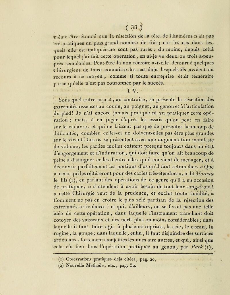 ( 33 j •même être étonné que la résection de la tête de l'humérus n'ait pa* été pratiquée un plus grand nombre de fois ; car les cas dans les- quels elle est indiquée ne sont pas rares : du moins, depuis celui pour lequel j'ai fait cette opération, en ai-je vu deux ou trois à-peu- près semblables. Peut-être la non réussite a-t-elle détourné quelques i hirurgiens de faire connaître les cas dans lesquels ils avoient eu recours à ce moyen , comme si toute entreprise étoit téméraire parce qu'elle n'est pas couronnée par le succès, - I V, . Sous quel autre aspect, au contraire, se présente la résection des extrémités osseuses au coude, au poignet, au genou et à l'articulation du pied! Je n'ai encore jamais pratiqué ni vu pratiquer cette opé- ration ; mais, à en juger d'après les essais qu'on peut en faire sur le cadavre, et qui ne laissent pas que de présenter beaucoup de difficultés;, combien celles-ci ne doivent-elles pas être plus grandes sur le vivant! Les os se présentent avec une augmentation manifeste de volume; les parties molles existent presque toujours dans un état d'engorgement et d'induration, qui doit faire qu'on ait beaucoup de peine à distinguer celles d'entre elles qu'il convient de ménager, et à découvrir parfaitement les portions d'os qu'il faut retrancher. « Que » ceux qui les réitéreront pour des caries très-étendues», a ditMoreap le fils (1), en parlant des opérations de ce genre qu'il a eu occasion de pratiquer, « s'attendent à avoir besoin de tout leur sang-froid! » cette Chirurgie veut de la prudence, et exclut toute timidité, » Comment ne pas en croire le plus zélé partisan de la résection des extrémités articulaires? et qui, d'ailleurs, ne se feroit pas une telle idée de cette opération, dans laquelle l'instrument tranchant doit côtoyer des vaisseaux et des nerfs plus ou moins considérables; dans laquelle il faut faire agir à plusieurs reprises, la scie, le ciseau, la rugine, la gouge; dans laquelle, enfin , il faut disjoindre des surfaces articulaires fortement assujetties les unes aux autres, et qui, ainsi que cela eût lieu dans l'opération pratiquée au genou, par Park (i), (i) Observations pratiques déjà citées, pag. ao.