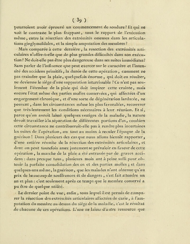 peurroient avoir éprouvé un commencement de soudure? Et qui ne voit le contraste le plus frappant, sous le rapport de l'exécution même, entre la résection des extrémités osseuses dans les articula- tions ginglymoïdales, et la simple amputation des membres ? Mais comparée à cette dernière , la resection des extrémités arti- culaires n'of'fre-t-elle que de plus grandes difficultés dans son exécu- tion? Ne doit-elle pas -être plus dangereuse dans ses suites immédiates? Sans parler de l'influence que peut exercer sur le caractère et l'inten- sité des accidens primitifs, la durée de cette opération , comment ne pas craindre que la plaie, quelquefois énorme , qui doit en résulter, ne devienne le siège d'une suppuration intarrissable ? Ce n'est pas seu- lement l'étendue de la plaie qui doit inspirer cette crainte, mais encore l'état même des parties molles conservées , qui affectées d'un engorgement chronique, et d'une sorte de dégénérafion lardacée, ne peuvent, dans les circonstances même les plus favorables, recouvrer que très-lentement les conditions nécessaires à leur réunion. Et si, parce qu'on auroit laissé quelques vestiges delà maladie, la nature de voit travailler à la séparation de différentes portions d'os , combien cette circonstance ne contribueroit-elle pas à rendre plus incertaines les suites de l'opération, ou tout au moins à reculer l'époque de la guérison ! Dans plusieurs des casque nous allons bientôt rapporter, d'une entière réussite de la résection des extrémités articulaires, et dont on peut toutefois assez justement se prévaloir en faveur de cette opération , la marche de la plaie a été entravée par de graves acci- dens : dans presque tous , plusieurs mois ont à peine suffi pour ob- tenir la parfaite consolidation des os et des parties molles j et dans quelques-uns même, la guérison, que les malades n'ont obtenue qu'au prix de beaucoup de souffrances et de dangers , s'est fait attendre un an et plus : c'est seulement après ce temps que le membre conservé a pu être de quelque utilité. Le dernier point de vue , enfin , sous lequel il est permis de compa- rer la résection des extrémités articulaires affectées de carie, à l'am- putation du membre au dessus du siège de la maladie, c'est le résultat ■ée chacune de ces opérations. L'une ne laisse d'autre ressource que