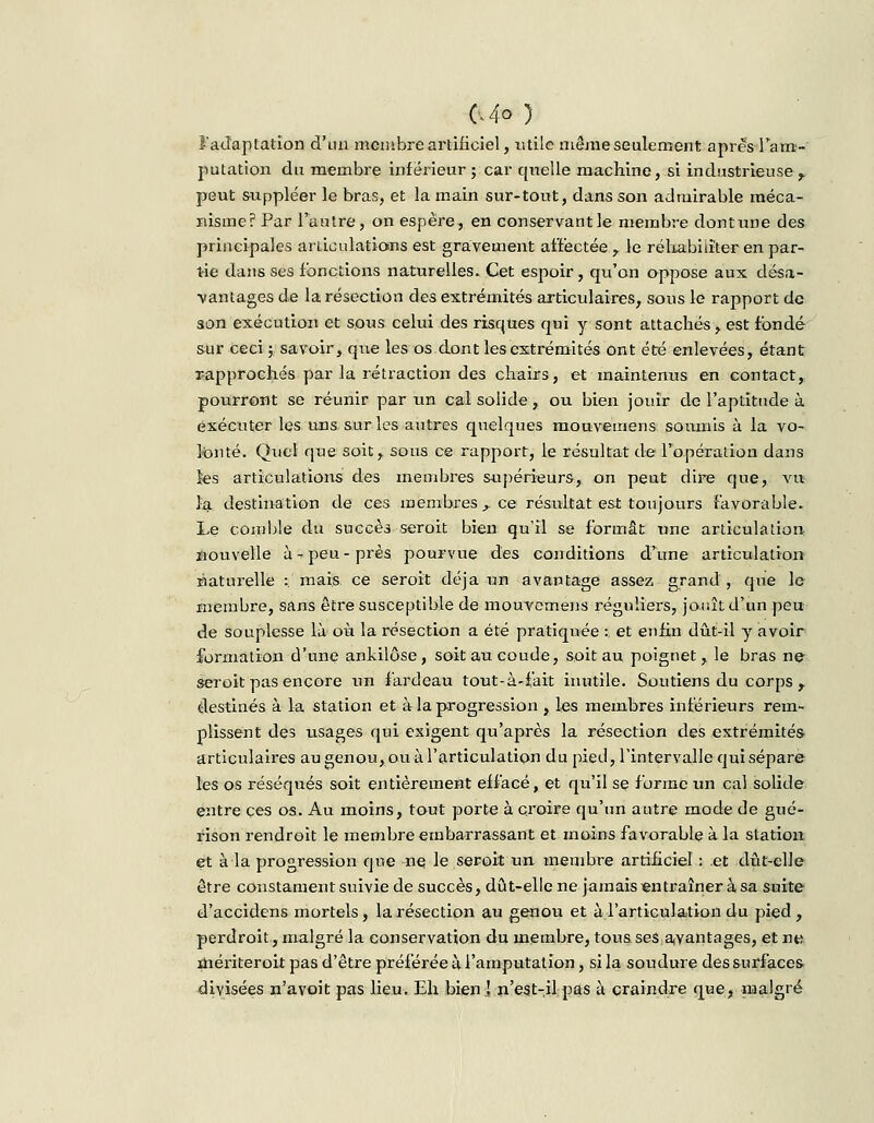 C4<> } l'adaptation d'un membre artificiel, utile même seulement après l'am- putation du membre inférieur; car quelle machine, si industrieuse, peut suppléer le bras, et la main sur-tout, dans son admirable méca- nisme? Par l'autre, on espère, en conservant le membre dontune des principales articulations est gravement affectée , le réhabiliter en par- tie dans ses fonctions naturelles. Cet espoir , qu'on oppose aux désa- vantages de la résection des extrémités articulaires, sous le rapport de son exécution et sous celui des risques qui y sont attachés, est fondé sur ceci y savoir, que les os dont les extrémités ont été enlevées, étant rapprochés par la rétraction des chairs, et maintenus en contact, pourront se réunir par un cal solide, ou bien jouir de l'aptitude à exécuter les uns sur les autres quelques mouvemens soumis à la vo- lonté. Quel que soit, sous ce rapport, le résultat de l'opération dans fes articulations des membres supérieurs, on peut dire cpie, Aru la destination de ces membres f ce résultat est toujours favorable. Le comble du succès seroit bien qu'il se formât une articulation nouvelle à-peu-près pourvue des conditions d'une articulation naturelle :. mais ce seroit déjà un avantage assez grand, que le membre, sans être susceptible de mouvernens réguliers, jouît d'un peu de souplesse là où la résection a été pratiquée : et enfin dût-il y avoir formation d'une ankilôse, soit au coude, soit au poignet, le bras ne seroit pas encore un fardeau tout-à-fait inutile. Soutiens du corps , destinés à la station et à la progression , les membres intérieurs rem- plissent des usages qui exigent qu'après la résection des extrémités articulaires au genou, ou à l'articulation du pied, l'intervalle qui sépare les os réséqués soit entièrement effacé, et qu'il se forme un cal solide entre ces os. Au moins, tout porte à croire qu'un autre mode de gué- rison rendroit le membre embarrassant et moins favorable à la station et à la progression que ne le seroit un membre artificiel : et dût-elle être constament suivie de succès, dût-elle ne jamais entraîner à sa suite d'accidens mortels, la résection au genou et à l'articulation du pied, perdroit, malgré la conservation du membre, tous.ses avantages, et ne mériteroit pas d'être préférée à l'amputation, si la soudure des surfaces divisées n'avoit pas lieu. Eh bien ! n'est-il pas à craindre que, malgré
