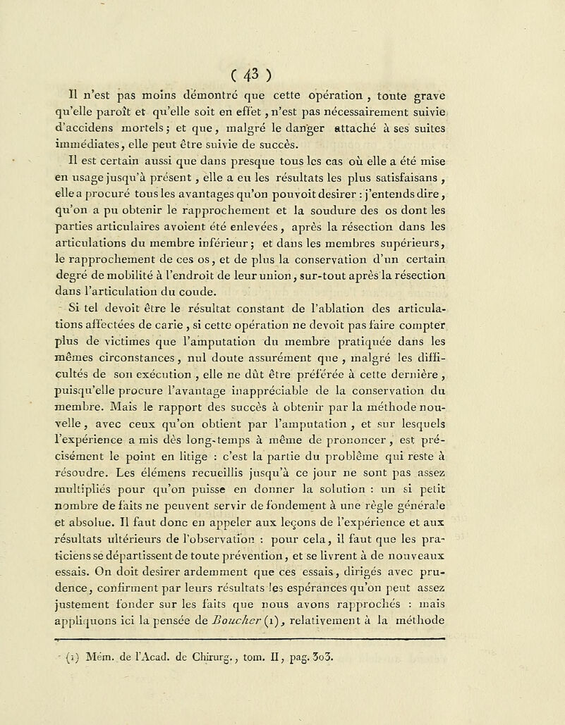 C43) Il n'est pas moins démontré que cette opération , toute grave qu'elle paroît et qu'elle soit en effet, n'est pas nécessairement suivie d'accidens mortels ; et que, malgré le danger attaché à ses suites immédiates, elle peut être suivie de succès. Il est certain aussi que dans presque tous les cas où elle a été mise en usage jusqu'à présent, elle a eu les résultats les plus satisfaisans , elle a procuré tous les avantages qu'on pouYoit désirer : j'entends dire, qu'on a pu obtenir le rapprochement et la soudure des os dont les parties articulaires avoient été enlevées, après la résection dans les articulations du membre inférieur ; et dans les membres supérieurs, le rapprochement de ces os, et de plus la conservation d'un certain degré de mobilité à l'endroit de leur union, sur-tout après la résection dans l'articulation du coude. - Si tel devoit être le résultat constant de l'ablation des articula- tions affectées de carie , si cette opération ne devoit pas faire compter plus de victimes que l'amputation du membre pratiquée dans les mêmes circonstances, nid doute assurément que , malgré les diffi- cultés de son exécution , elle ne dût être préférée à cette dernière , puisqu'elle procure l'avantage inappréciable de la conservation du membre. Mais le rapport des succès à obtenir parla méthode nou- velle , avec ceux qu'on obtient par l'amputation , et sur lesquels l'expérience amis dès long-temps à même de prononcer, est pré- cisément le point en litige : c'est la partie du problême qui reste à résoudre. Les élémens recueillis jusqu'à ce jour ne sont pas assez multipliés pour qu'on puisse en donner la solution : un si petit nombre de faits ne peuvent servir de fondement à une règle générale et absolue. Il faut donc en appeler aux leçons de l'expérience et aux résultats ultérieurs de l'observation : pour cela, il faut que les pra- ticiens se départissent de toute prévention, et se livrent à de nouveaux essais. On doit désirer ardemment que ces essais, dirigés avec pru- dence, confirment par leurs résultats les espérances qu'on peut assez justement fonder sur les faits que nous avons rapprochés : mais appliquons ici la pensée de Boucher (1), relativement à la méthode • (î) Mém. de l'Acad. de Chirurg,, tom. II, pag. 3o3.
