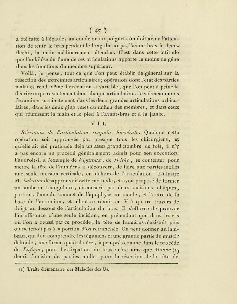 a été faite à l'épaule, au coude ou au poignet, on doit avoir l'atten- tion de tenir le bras pendant le long du corps, l'avant-bras à demi- fléchi, la main médiocrement étendue. C'est dans cette attitude que l'ankilôse de l'une de ces articulations apporte le moins de gêne dans les fonctions du membre supérieur. Voilà, je pense, tout ce que l'on peut établir de général sur la résection des extrémités articulaires ; opération dont l'état des parties malades rend même l'exécution si variable , que l'on peut à peine la décrire un peu exactement dans chaque articulation. Je vais néanmoins l'examiner succinctement dans les deux grandes articulations orbicu- laires , dans les deux ginglymes du milieu des membres, et dans ceux qui réunissent la main et le pied à l'avant-bras et à la jambe. V I I. Résection de Varticulation scapulo - numérale. Quoique cette opération soit approuvée par presque tous les chirurgiens, et qu'elle ait été pratiquée déjà un assez grand nombre de fois, il n'y a pas encore un procédé généralement admis pour son exécution. Faudroit-il à l'exemple de Vigaroux, de Witke , se contenter pour mettre la tête de l'humérus a découvert, de faire aux parties molles une seule incision verticale, en dehors de l'articulation? L'illustre M. Sabatier désapprouvoit eette méthode, et avoit proposé de former un lambeau triangulaire, circonscrit par deux incisions obliques, partant, l'une du sommet de l'apophyse coracoïde , et l'autre de la base de l'acromion , et allant se réunir en V à quatre travers de doigt au-dessous de l'articulation du bras. Il s'efforce de prouver l'insuffisance d'une seule incision, en prétendant que dans les cas où l'on a réussi parce procédé, la tête de humérus n'existoit plus ou ne tenoit pas à la portion d'os retranchée. On peut donner au lam- beau , qui doit comprendre les tégumens et une grande partie du muscîe deltoïde , une forme quadrilatère , à-peu-près comme dans le procédé de Lafaye, pour l'extirpatiou du bras : c'est ainsi que Manne (1) décrit l'incision des parties molles pour la résection de la tête de (1) Traité élémentaire des Maladies des Os.