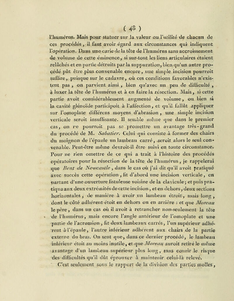 (43 ) l'iiuniérus. Mais pour statuer sur la valeur ou l'utilité de chacun de ces procédés , il faut avoir égard aux circonstances qui indiquent l'opération. Dans une carie de la tête de l'humérus sans accroissement de volume de cette éminence, si sur-tout les liens articulaires étaient relâchés et en partie détruits parla suppuration, bien qu:un autre pro- cédé pût être plus convenable encore, une simple incision pourroit suffire, puisque sur le cadavre, où ces conditions favorables n'exis- tent pas , on parvient ainsi , bien qu'avec un peu de difficulté , à luxer la tête de l'humérus et à en faire la résection. Mais, si cette partie avoit considérablement augmenté de volume, ou bien si la cavité glénoïde parlicipoit à l'affection, et qu'il fallût appliquer sur l'omoplate différens moyens d'abrasion , une simple incision verticale seroit insuffisante. Il semble même que dans le premier cas, on r.e pourroit pas se promettre un avantage très-grand du procédé de M. Sabatier. Celui-qui consiste à former des chairs du moignon de l'épaule un lambeau carré, .seroit alors le seul con- venable. Peut-être même devroit-il être suivi en toute circonstance. Pour ne rien omettre de ce qui a trait à l'histoire des procédés opératoires pour la résection de la tête, de l'humérus, je rappelerai que Bent de Newcastle , dans le cas où j'ai dit qu'il avoit pratiqué avec succès cette opération , fit d'abord une incision verticale, en partant d'une ouverture fistuleuse voisine delà clavicule; et puis pra- tiquaaux deux extrémités de cette incision -, et en dehors, deux sections horizontales ^ de manière à avoir un lambeau étroit, mais long , dont le côté adhérent- étoit en dehors ou en arrière : et que Moreau le père , dans un cas où il avoit à retrancher non-seulement la tête de l'humérus-, mais encore l'angle antérieur de l'omoplate et une partie de l'acromion , fit deux lambeaux carrés, l'un supérieur adhé- rent à-l'épaule, l'autre inférieur adhérent aux chairs de la partie externe du bras. On sent que, dans ce dernier procédé, le lambeau inférieur étoit au moins inutile, et-que Moreau auroit retiré le même avantage d'un lambeau supérieur plus long, sans courir le risque des-difficultés qu'il dût éprouver à maintenir celui-là relevé. C'est seulement sous le rapport de la division des parties molles,