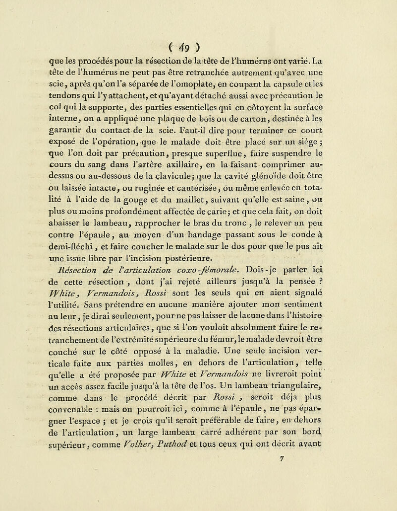que les procédés pour la résection de la tête de l'humérus ont varié. La tête de l'humérus ne peut pas être retranchée autrement qu'avec une scie, après qu'on l'a séparée de l'omoplate, en coupant la capsule et les tendons qui l'y attachent, et qu'ayant détaché aussi avec précaution le col qui la supporte, des parties essentielles qui en côtoyent la surface interne, on a appliqué une plaque de bois ou de carton, destinée à les garantir du contact de la scie. Faut-il dire pour terminer ce court exposé de l'opération, que le malade doit être placé sur un siège; que l'on doit par précaution, presque superflue, faire suspendre le cours du sang dans l'artère asillaire, en la faisant comprimer au- dessus ou au-dessous de la clavicule; que la cavité glénoïde doit être ou laissée intacte, ou ruginée et cautérisée, ou même enlevée en tota- lité à l'aide de la gouge et du maillet, suivant qu'elle est saine, ou plus ou moins profondément affectée de carie; et que cela fait, on doit abaisser le lambeau, rapprocher le bras du tronc , le relever un peu contre l'épaule, au moyen d'un bandage passant sous le coude à demi-fléchi, et faire coucher le malade sur le dos pour que le pus ait une issue libre par l'incision postérieure. Résection de l'articulation coxo-fémorale. Dois-je parler ici de cette résection , dont j'ai rejeté ailleurs jusqu'à la pensée ? White, Vermandois, Rossi sont les seuls qui en aient signalé l'utilité. Sans prétendre en aucune manière ajouter mon sentiment au leur, je dirai seulement pour ne pas laisser de lacune dans l'histoire des résections articulaires, que si l'on vouloit absolument faire le re- tranchement de l'extrémité supérieure du fémur, le malade devroit être couché sur lé côté opposé à la maladie. Une seule incision ver- ticale faite aux parties molles, en dehors de l'articulation, telle qu'elle a été proposée par White et Vermandois ne livrerait point un accès assez facile jusqu'à la tête de l'os. Un lambeau triangulaire, comme dans le procédé décrit par Rossi , seroit déjà plus convenable : mais on pourroitici, comme à l'épaule, ne pas épar» gner l'espace ; et je crois qu'il seroit préférable de faire, en- dehors de l'articulation, un large lambeau carré adhérent par son bord supérieur, comme Voilier, Puthod et tous ceux qui ont décrit avant 7