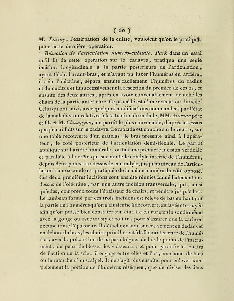 M. Làrrey, l'extirpation de la cuisse, vouloient qu'on le pratiquât pour cette dernière opération. Résection de l'articulation humero-cubitale. Park dans un essai qu'il fit de cette opération sur le cadavre, pratiqua une seule incision longitudinale à la partie postérieure de l'articulation ; ayant fléchi l'avant-bras, et n'ayant pu luxer l'humérus en arrière, il scia l'oîécrâne, sépara ensuite facilement l'humérus du radius et du cubitus et fit successivement la résection du premier de ces os, et ensuite des deux autres , après en avoir convenablement détaché les chairs de la partie antérieure. Ce procédé est d'une exécution difficile.! Celui qu'ont suivi, avec quelques modifications commandées par l'état de la maladie, ou relatives à la situation du malade, MM.Moreaupère et fds et M. Champyon, me paroît le plus convenable, d'après les essais que j'en ai faits sur le cadavre. Le malade est couché sur le ventre, sur une table recouverte d'un matelas : le bras présente ainsi à l'opéra- teur , le côté postérieur de l'articulation demi-flécliie. Le garrot appliqué sur l'artère numérale , on f'aitune première incision verticale et parallèle à la crête qui surmonte le condyle interne de l'humérus, depuis deux pouces au-dessus de ce condyle, jusqu'au niveau de l'articu- lation : une seconde est pratiquée de la même manière du côté opposé. Ces deux premières incisions sont ensuite réunies immédiatement au- dessus de l'oîécrâne , par une autre incision transversale, qui, ainsi qu'elles, comprend toute l'épaisseur de chairs, et pénètre jusqu'à l'os. Le lambeau formé par ces trois incisions est relevé de bas en haut j et la partie de l'hiunérusqu'ona ainsi mise àdécouver^estlavéeet essuyée afin qu'on puisse bien constater son état. Le chirurgien la sonde même avec la gouge ou avec un stylet pointu , pour s'assurer que la carie eu occupe toute l'épaisseur. Il détache ensuite succesivement en dedans et en dehors du bras, les chairs qui adhèrent à la fa ce antérieure de l'humé- rns , avec la précaution de ne pas éloigner de l'os la pointe de l'instru- ment , de peur de blesser les vaisseaux ; et pour garantir les chairs de l'action de la scie, il engage entre elles et l'os , une lame de bois ou le rnancbe d'un scalpel. Il ne s'agit plus ensuite, pour enlever com- plètement la portion de l'humérus réséquée, qire de diviser les liens-