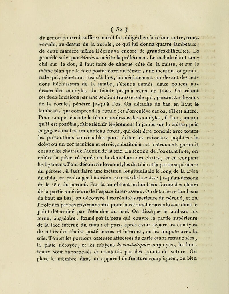 du genou pourroit suffire j mais il fut obligé d'en faire une autre, trans- versale, au-dessus de la rotule , ce qui lui donna quatre lambeaux : de cette manière même il éprouva encore de grandes difficultés. Le procédé suivi par Moreau mérite la préférence. Le malade étant cou- ché sur le dos, il faut faire de chaque côté de la cuisse, et sur le même plan que la face postérieure du fémur , une incision longitudi- nale qui, pénétrant jusqu'à l'os, immédiatement au-devant des ten- dons fléchisseurs de la jambe, s'étende depuis deux pouces au- dessus des condyles du fémur jusqu'à ceux de tibia. On réunit ces deux incisions par une section transversale qui, passant au-dessous de la rotule, pénètre jusqu'à l'os. On détache de bas en haut le lambeau, qui comprend la rotule • et l'on enlève cet os, s'il est altéré. Pour couper ensuite le fémur au-dessus des condyles, il faut, autant qu'il est possible, faire fléchir légèrement la jambe sur la cuisse ; puis engager sous l'os'un couteau étroit, qui doit être conduit avec toutes les précautions convenables pour éviter les vaisseaux poplités : le doigt ou un corps mince et étroit, substitué à cet instrument, garantit ensuite les chairs de l'action de la scie. La section de fos étant faite, on enlève la pièce réséquée en la détachant des chairs, et en coupant les Hgamens. Pour découvrir les condyles du tibia et la partie supérieure du péroné, il faut faire une incision longitudinale le long de la crête du tibia, et prolonger l'incisiort externe de la cuisse jusqu'au-dessous de la tête du péroné. Par-là on obtient Un lambeau formé des chairs de la partie antérieure de l'espace inter-osseux. On détache ce lambeau de haut en bas; on découvre l'extrémité supérieure du péroné, et on l'isole dès parties environnantes pour la retrancher avec la scie dans le point déterminé par l'étendue du mal. On dissèque le lambeau in-, terne, angulaire, formé pair la peau qui couvre la partie supérieure de la face interne du tibia ; et puis, après avoir séparé les condyles de cet os des chairs postérieures et internes, on les ampute avec la scie. Toutes les portions osseuses affectées de carie étant retranchées , la plaie nétoyée, et les moyens hémostatiques employés, les lam- beaux sont rapprochés et assujettis par des points de suture. On place le membre dans un appareil de fracture compliquée, ou bien