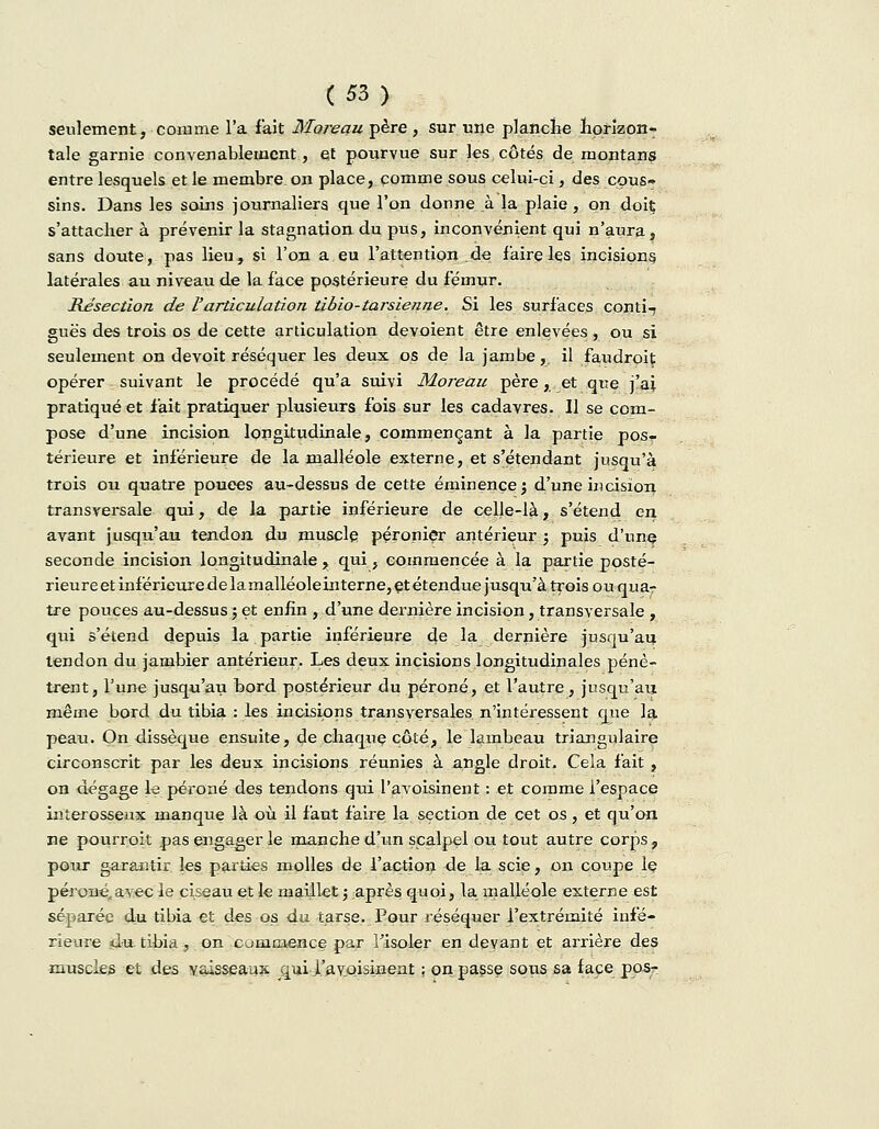 seulement, comme l'a fait Moreau père , sur une planche horizon- tale garnie convenablement, et pourvue sur les côtés de montans entre lesquels et le membre on place, comme sous celui-ci, des cous» sins. Dans les soins journaliers que l'on donne à la plaie, on doiç s'attacher à prévenir la stagnation du pus, inconvénient qui n'aura , sans doute, pas lieu, si l'on a eu Fattention.de faire les incisions latérales au niveau de la face postérieure du fémur. Résection de l'articulation tibio-tarsienne. Si les surfaces conti- guës des trois os de cette articulation dévoient être enlevées, ou si seulement on devoit réséquer les deux os de la jambe, il faudroit opérer suivant le procédé qu'a suivi Moreau père, et que j'ai pratiqué et fait pratiquer plusieurs fois sur les cadavres. Il se com- pose d'une incision longitudinale, commençant à la partie pos- térieure et inférieure de la malléole externe, et s'étendant jusqu'à trois ou quatre pouces au-dessus de cette éminençej d'une incision transversale qui, de la partie inférieure de celle-là, s'étend en avant jusqu'au tendon du muscle péronier antérieur ; puis d'unç seconde incision longitudinale , qui, commencée à la partie posté- rieure et inférieure de lamalléoleinterne, et étendue jusqu'à trois ou quar tre pouces au-dessus ; et enfin , d'une dernière incision, transversale , qui s'étend depuis la partie inférieure de la dernière jusqu'au tendon du jambier antérieur. Les deux incisions longitudinales pénè- trent, l'une jusqu'au bord postérieur du péroné, et l'autre, jusqu'au même bord du tibia : les incisions transversales n'intéressent que la peau. On dissèque ensuite, de chaque côté, le lambeau triangulaire circonscrit par les deux incisions réunies à angle droit. Cela fait , on dégage le péroné des tendons qui l'avoisinent : et comme l'espace interosseux manque là où il faut faire la section de cet os, et qu'on ne pourroit pas engager le manche d'un scalpel ou tout autre corps, pour garantir les parties molles de l'action de la scie, on coupe le péroné„avec le ciseau et le maillet j après quoi, la malléole externe est séparée du tibia et des os du. tarse. Pour réséquer i'extrémité infé- rieure 4'U tibia ^ on commence par l'isoler en devant et arrière des muscles et des vaisseaux qui .l'avoisinent ; on passe sous sa face pos-