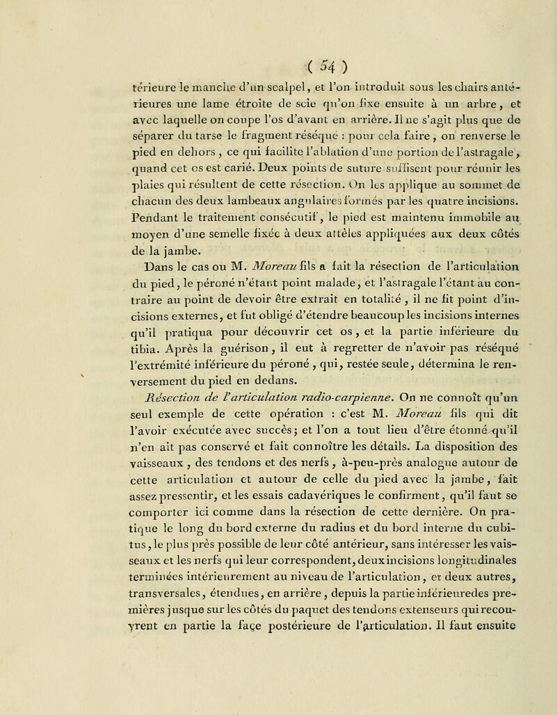 ( H ) térieure le manche d'un scalpel, et l'on introduit sous les chairs anté- rieures une lame étroite de scie qu'on fixe ensuite à un arbre, et avec laquelle on coupe l'os d'avant en arrière. Une s'agit plus que de séparer du tarse le fragment réséqué : pour cela faire , on renverse le pied en dehors , ce qui facilite l'ablation d'une portion de l'astragale, quand cet es est carié. Deux points de suture suffisent pour réunir les plaies qui résultent de cette résection. On les applique au sommet de chacun des deux lambeaux angulaires formés par les quatre incisions. Pendant le traitement consécutif, le pied est maintenu immobile au moyen d'une semelle fixée à deux attelés appliquées aux deux côtés de la jambe. Dans le cas ou M. Moreau fils a fait la résection de l'articulation du pied, le péroné n'étant point malade, et l'asiragale l'étant au con- traire au point de devoir être extrait en totalité , il ne fit point d'in- cisions externes, et fut obligé d'étendre beaucoup les incisions internes qu'il pratiqua pour découvrir cet os, et la partie inférieure du tibia. Après la guérison, il eut à regretter de n'aVoir pas réséqué l'extrémité inférieure du péroné , qui, restée seule, détermina le ren- versement du pied en dedans. Résection de l'articulation radio-carpienne. On ne connoît qu'un seul exemple de cette opération : c'est M. Moreau fils qui dit l'avoir exécutée avec succès; et l'on a tout lieu d'être étonné qu'il n'en ait pas conservé et fait connoître les détails. La disposition des vaisseaux , des tendons et des nerfs, à-peu-près analogue autour de cette articulation et autour de celle du pied avec la jambe, fait assez pressentir, et les essais cadavériques le confirment, qu'il faut se comporter ici comme dans la résection de cette dernière. On pra- tique le long du bord externe du radius et du bord interne du cubi- tus, le plus près possible de leur côté antérieur, sans intéresser les vais- seaux et les nerfs qui leur correspondent, deuxincisions longitudinales terminées intérieurement au niveau de l'articulation, et deux autres, transversales, étendues, en arrière, depuis la partie inférieuredes pre- mières jusque sur les côtés du paquet des tendons extenseurs qui recou- vrent en partie la face postérieure de l'articulation. Il faut ensuite