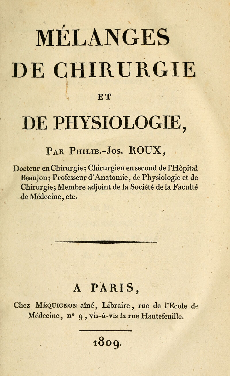 DE CHIRURGIE l ET DE PHYSIOLOGIE, Par Philib.-Jos, ROUX, Docteur en Chirurgie ; Chirurgien en second de l'Hôpital Beaujon^ Professeur d'Anatomie, de Physiologie et de Chirurgie; Membre adjoint de la Société delà Faculté de Médecine, etc. A PARIS, Chez MÉQUiGNON aîné, Libraire, rue de l'Ecole de Médecine, n 9 , vis-à-vis la rue Hautefeuille. 809.