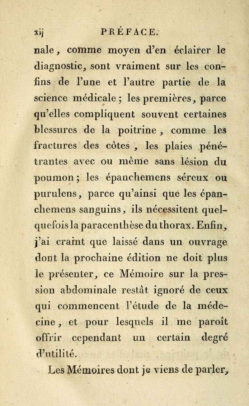nale, comme moyen d'en éclairer le diagnostic^ sont vraiment sur les con- fins de Fune et l'autre partie de la science médicale; les premières, parce qu'elles compliquent souvent certaines blessures de la poitrine , comme les fractures des côtes , les plaies péné- trantes avec ou même sans lésion du poumon ; les épancliemens séreux ou purulens, parce qu'ainsi que les épan- cliemens sanguins, ils nécessitent quel- quefois la paracenthèse du thorax. Enfin, j'ai craint que laissé dans un ouvrage dont la prochaine édition ne doit plus le présenter, ce Mémoire sur la pres- sion abdominale restât ignoré de ceux qui commencent l'étude de la méde- cine , et pour lesquels il me paroît offrir cependant un certain degré d'utilité. Les Mémoires dont j© viens de parler^