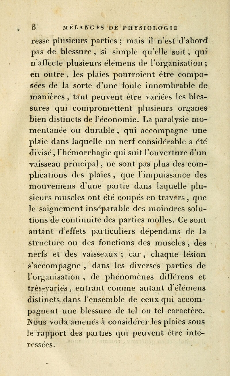 resse plusieurs parties ; mais il n'est d^abord pas de blessure , si simple qu'elle soit, qui n'affecte plusieurs élémens de l'organisation ; en outre , les plaies pourroient être compo- sées de la sorte d'une foule innombrable de manières , tant peuvent être variées les bles- sures qui compromettent plusieurs or^^anes bien distincts de l'économie. La paralysie mo- mentanée ou durable , qui accompagne une plaie dans laquelle un nerf considérable a été divisé, l'bémorrhagie qui suit l'ouverture d'un vaisseau principal, ne sont pas plus des com- plications des plaies , que l'impuissance des mouvemens d'une partie dans laquelle plu- sieurs muscles ont été coupés en travers, que le saignement inséparable des moindres solu- tions de continuité des parties molles. Ce sont ' autant d'effets particuliers dépendans de la structure ou des fonctions des muscles , des nerfs et des vaisseaux ; car , chaque lésion s'accompagne , dans les diverses parties de l'organisation , de phénomènes différens et très-variés, entrani; comme autant d'élémens distincts dans l'ensemble de ceux qui accom- pagnent une blessure de tel ou tel caractère. jN'ous voilà amenés à considérer les plaies sous le rapport des parties qui peuvent être inté- ressées.