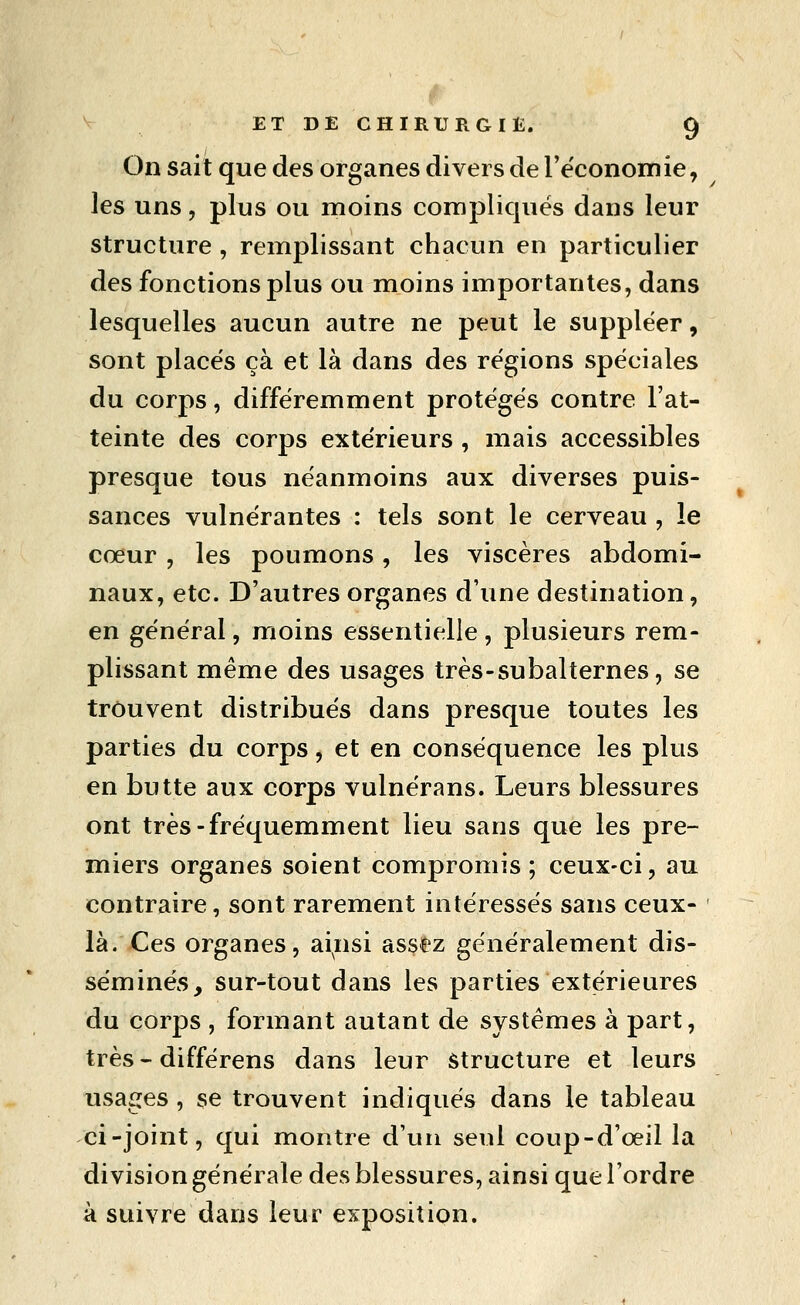 On sait que des organes divers de l'économie, les uns 5 plus ou moins compliques dans leur structure , remplissant chacun en particulier des fonctions plus ou moins importantes, dans lesquelles aucun autre ne peut le suppléer, sont placés çà et là dans des régions spéciales du corps, différemment protégés contre l'at- teinte des corps extérieurs , mais accessibles presque tous néanmoins aux diverses puis- sances vulnérantes : tels sont le cerveau , le cœur , les poumons, les viscères abdomi- naux, etc. D'autres organes d'une destination, en général, moins essentielle, plusieurs rem- plissant même des usages très-subalternes, se trouvent distribués dans presque toutes les parties du corps, et en conséquence les plus en butte aux corps vulnérans. Leurs blessures ont très-fréquemment lieu sans que les pre- miers organes soient compromis; ceux-ci, au contraire, sont rarement intéressés sans ceux- là. Ces organes, ainsi assez généralement dis- séminés, sur-tout dans les parties extérieures du corps , formant autant de systèmes à part, très-différens dans leur Structure et leurs usages , se trouvent indiqués dans le tableau ci-joint, qui montre d'un seul coup-d'œil la division générale des blessures, ainsi que l'ordre à suivre dans leur exposition.
