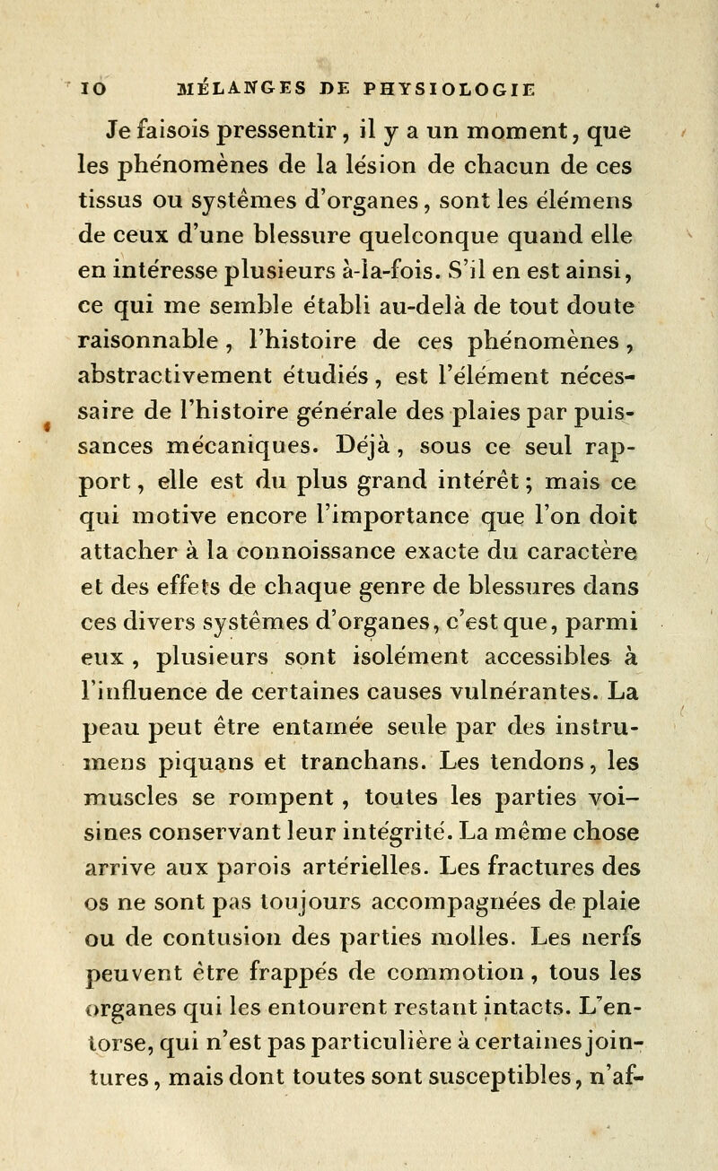 Je faisois pressentir, il y a un moment, que les phénomènes de la lésion de chacun de ces tissus ou systèmes d'organes, sont les élémens de ceux d'une blessure quelconque quand elle en intéresse plusieurs à-îa-fois. S'il en est ainsi, ce qui me semble établi au-delà de tout doute raisonnable, l'histoire de ces phénomènes, abstractivement étudiés, est l'élément néces- saire de l'histoire générale des plaies par puis- sances mécaniques. Déjà, sous ce seul rap- port , elle est du plus grand intérêt ; mais ce qui motive encore l'importance que l'on doit attacher à la connoissance exacte du caractère et des effets de chaque genre de blessures dans ces divers systèmes d'organes, c'est que, parmi eux , plusieurs sont isolément accessibles à l'influence de certaines causes vulnérantes. La peau peut être entamée seule par des instru- mens piquans et tranchans. Les tendons, les muscles se rompent , toutes les parties voi- sines conservant leur intégrité. La même chose arrive aux parois artérielles. Les fractures des os ne sont pas toujours accompagnées de plaie ou de contusion des parties molles. Les nerfs peuvent être frappés de commotion, tous les organes qui les entourent restant intacts. L'en- torse, qui n'est pas particulière à certaines join- tures , mais dont toutes sont susceptibles, n'af-