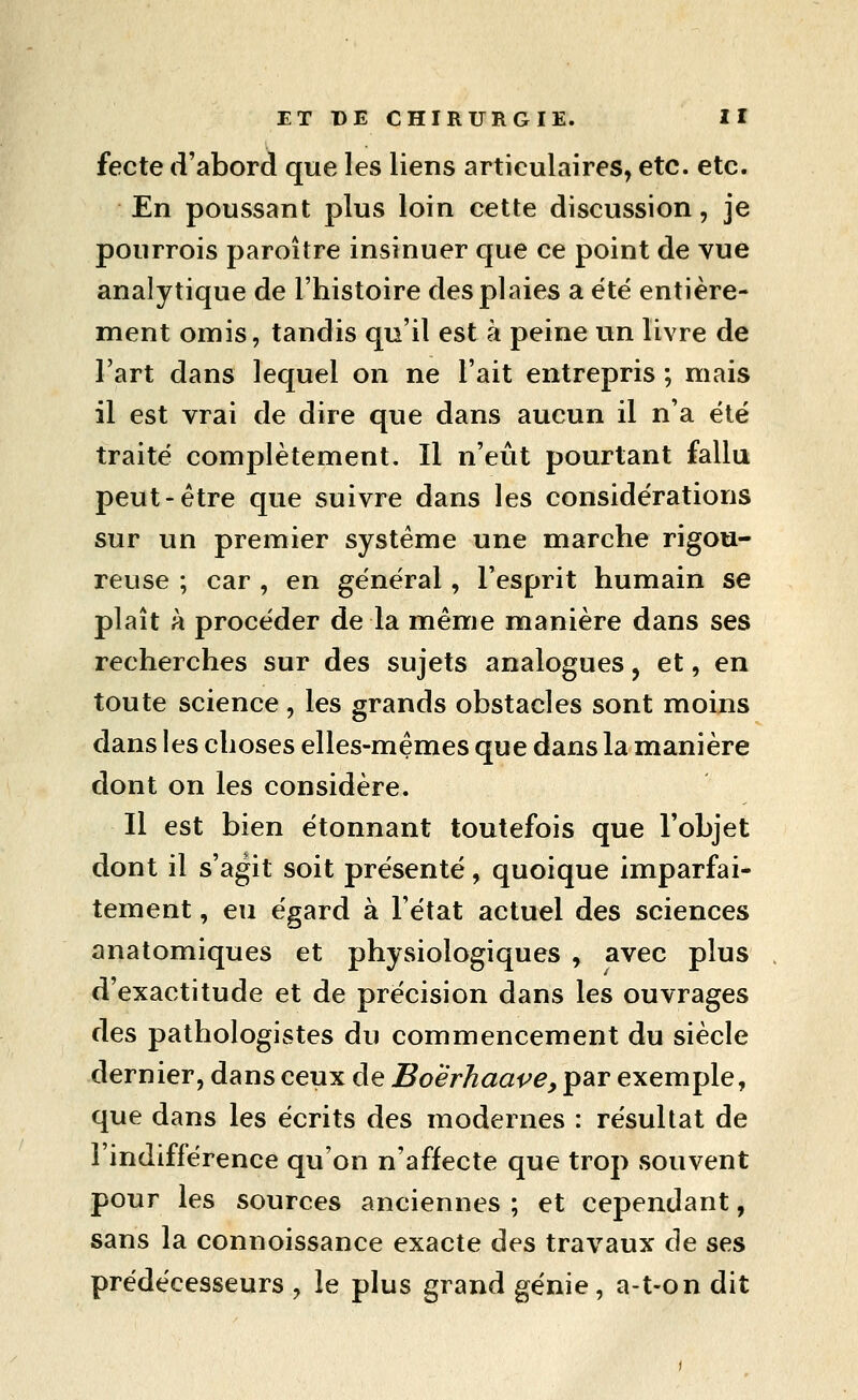 fecte d'abord que les liens articulaires, etc. etc. En poussant plus loin cette discussion, je pourrois paroître insinuer que ce point de vue analytique de l'histoire des plaies a été entière- ment omis, tandis qu'il est à peine un livre de l'art dans lequel on ne l'ait entrepris ; mais il est vrai de dire que dans aucun il n'a été traité complètement. Il n'eût pourtant fallu peut-être que suivre dans les considérations sur un premier système une marche rigou- reuse ; car , en général, l'esprit humain se plaît à procéder de la même manière dans ses recherches sur des sujets analogues, et, en toute science, les grands obstacles sont moins dans les choses elles-mêmes que dans la manière dont on les considère. Il est bien étonnant toutefois que l'objet dont il s'agit soit présenté, quoique imparfai- tement , eu égard à l'état actuel des sciences anatomiques et physiologiques , avec plus d'exactitude et de précision dans les ouvrages des pathologistes du commencement du siècle dernier, dans ceux de Boerhaave, par exemple, que dans les écrits des modernes : résultat de l'indifférence qu'on n'affecte que trop souvent pour les sources anciennes ; et cependant, sans la connoissance exacte des travaux de ses prédécesseurs , le plus grand génie, a-t-on dit