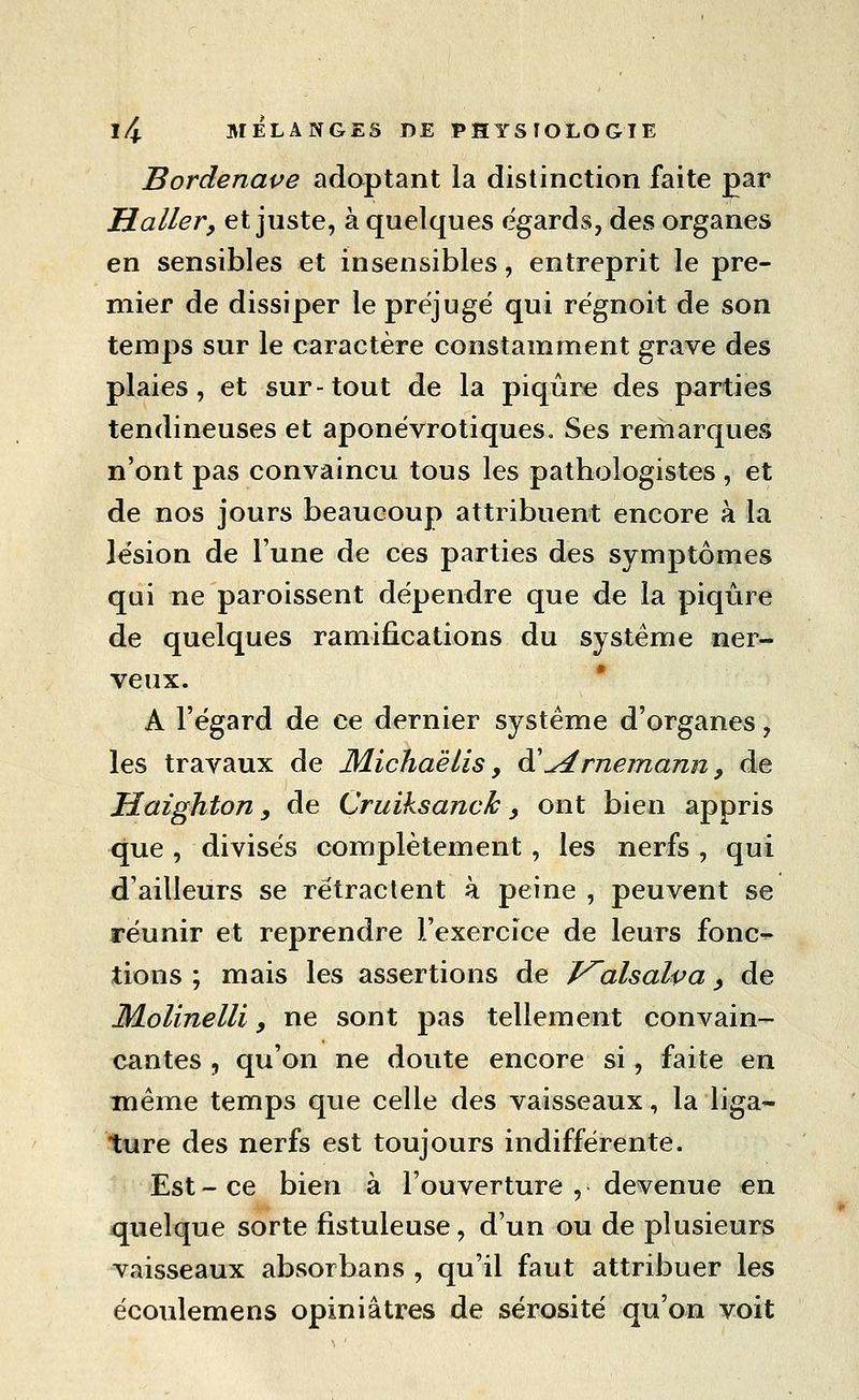 Bordenape adoptant la distinction faite par Haller, et juste, à quelques égards, des organes en sensibles et insensibles, entreprit le pre- mier de dissiper le préjuge qui régnoit de son temps sur le caractère constamment grave des plaies, et sur-tout de la piqûre des parties tendineuses et aponëvrotiques. Ses remarques n'ont pas convaincu tous les pathologistes , et de nos jours beaucoup attribuent encore à la lésion de l'une de ces parties des symptômes qui ne paroissent dépendre que de la piqûre de quelques ramifications du système ner- veux. * A l'égard de ce dernier système d'organes, les travaux de Michaëlis, à'^rnemann, de Haighton y de Cruiksanck, ont bien appris que , divisés complètement , les nerfs , qui d'ailleurs se rétractent à peine , peuvent se réunir et reprendre l'exercice de leurs fonc-^ tions ; mais les assertions de J^alsalpa ^ de Molinelli, ne sont pas tellement convain- x^antes , qu'on ne doute encore si, faite en même temps que celle des vaisseaux, la liga- ture des nerfs est toujours indifférente. Est-ce bien à l'ouverture , devenue en quelque sorte fistuleuse, d'un ou de plusieurs vaisseaux absorbans , qu'il faut attribuer les écoulemens opiniâtres de sérosité qu'on voit