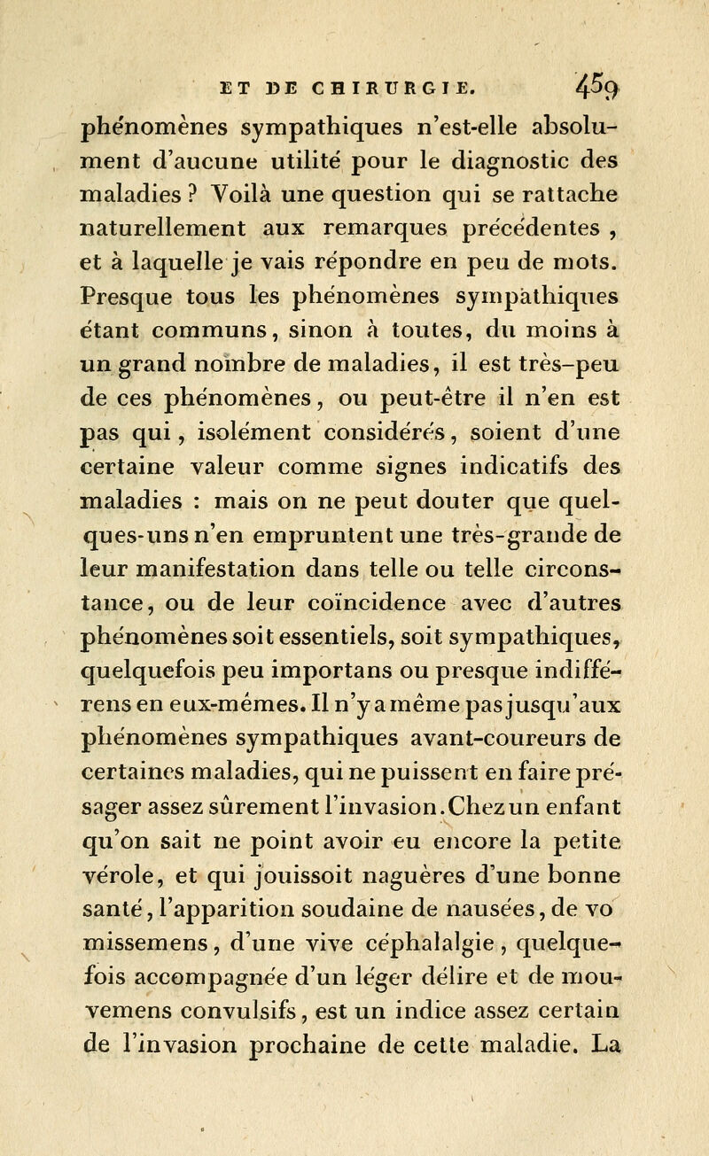phénomènes sympathiques n'est-elle absolu- ment d'aucune utilité pour le diagnostic des maladies ? Voilà une question qui se rattache naturellement aux remarques précédentes , et à laquelle je vais répondre en peu de mots. Presque tous les phénomènes sympathiques étant communs, sinon à toutes, du moins à un grand nombre de maladies, il est très-peu de ces phénomènes, ou peut-être il n'en est pas qui, isolément considérés, soient d'une certaine valeur comme signes indicatifs des maladies : mais on ne peut douter que quel- ques-uns n'en empruntent une très-grande de leur manifestation dans telle ou telle circons- tance, ou de leur coïncidence avec d'autres phénomènes soit essentiels, soit sympathiques, quelquefois peu importans ou presque indiffé- rens en eux-mêmes. Il n'y a même pas jusqu'aux phénomènes sympathiques avant-coureurs de certaines maladies, qui ne puissent en faire pré- sager assez sûrement l'invasion. Chez un enfant qu'on sait ne point avoir eu encore la petite vérole, et qui jouissoit naguères d'une bonne santé, l'apparition soudaine de nausées, de vo missemens, d'une vive céphalalgie , quelque-* fois accompagnée d'un léger délire et de mou- vemens convulsifs, est un indice assez certain de l'invasion prochaine de cette maladie. La