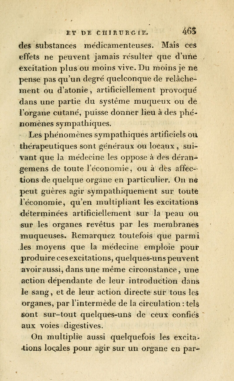 ET t)E CriIRTJRGIE- 465 des substances médicamenteuses. Mais ces effets ne peuvent jamais résulter que d'uiie excitation plus ou moins vive. Du moins je ne pense pas qu'un degré quelconque de relâche- ment ou d'atonie, artificiellement provoqué dans une partie du système muqueux ou de l'organe cutané, puisse donner lieu à des phé- nomènes sympathiques. Les phénomènes sympathiques artificiels ou thérapeutiques sont généraux ou locaux, sui- vant que la médecine les oppose à des déran- gemens de toute l'économie, ou à des affec- tions de quelque organe en particulier. On ne peut guères agir sympathiquement sur toute i'éeonomie, qu'en multipliant les excitations déterminées artificiellement sur la peau ou sur les organes revêtus par les membranes muqueuses. Remarquez toutefois que parmi les moyens que la médecine emploie pour produire ces excitations, quelques-uns peuvent avoir aussi, dans une même circonstance, une action dépendante de leur introduction dans le sang, et de leur action directe sur tous les organes, par l'intermède de la circulation : tels sont sur-tout quelques-uns de ceux confiés aux voies digestives. On multiplie aussi quelquefois les excita- «^tions locales pour agir sur un organe en par-
